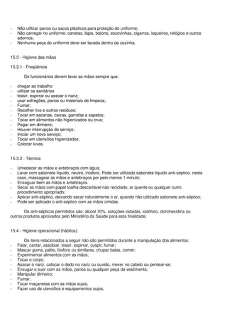 - Não utilizar panos ou sacos plásticos para proteção do uniforme;
- Não carregar no uniforme: canetas, lápis, batons, escovinhas, cigarros, isqueiros, relógios e outros
adornos;
- Nenhuma peça do uniforme deve ser lavada dentro da cozinha.
15.3 - Higiene das mãos
15.3.1 - Freqüência
Os funcionários devem lavar as mãos sempre que:
- chegar ao trabalho
- utilizar os sanitários
- tossir, espirrar ou assoar o nariz;
- usar esfregões, panos ou materiais de limpeza;
- Fumar;
- Recolher lixo e outros resíduos;
- Tocar em sacarias, caixas, garrafas e sapatos;
- Tocar em alimentos não higienizados ou crus;
- Pegar em dinheiro;
- Houver interrupção do serviço;
- Iniciar um novo serviço;
- Tocar em utensílios higienizados;
- Colocar luvas.
15.3.2 - Técnica
- Umedecer as mãos e antebraços com água;
- Lavar com sabonete líquido, neutro, inodoro. Pode ser utilizado sabonete líquido anti-séptico, neste
caso, massagear as mãos e antebraços por pelo menos 1 minuto;
- Enxaguar bem as mãos e antebraços.
- Secar as mãos com papel toalha descartável não reciclado, ar quente ou qualquer outro
procedimento apropriado;
- Aplicar anti-séptico, deixando secar naturalmente o ar, quando não utilizado sabonete anti-séptico;
- Pode ser aplicado o anti-séptico com as mãos úmidas.
Os anti-sépticos permitidos são: álcool 70%, soluções iodadas, iodóforo, clorohexidina ou
outros produtos aprovados pelo Ministério da Saúde para esta finalidade.
15.4 - Higiene operacional (hábitos):
Os itens relacionados a seguir não são permitidos durante a manipulação dos alimentos:
- Falar, cantar, assobiar, tossir, espirrar, cuspir, fumar;
- Mascar goma, palito, fósforo ou similares, chupar balas, comer;
- Experimentar alimentos com as mãos;
- Tocar o corpo;
- Assoar o nariz, colocar o dedo no nariz ou ouvido, mexer no cabelo ou pentear-se;
- Enxugar o suor com as mãos, panos ou qualquer peça da vestimenta;
- Manipular dinheiro;
- Fumar;
- Tocar maçanetas com as mãos sujas;
- Fazer uso de utensílios e equipamentos sujos;
 