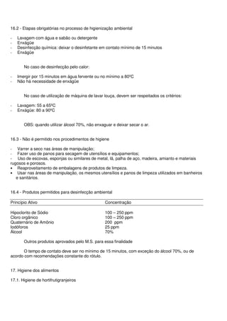 16.2 - Etapas obrigatórias no processo de higienização ambiental
- Lavagem com água e sabão ou detergente
- Enxágüe
- Desinfecção química: deixar o desinfetante em contato mínimo de 15 minutos
- Enxágüe
No caso de desinfecção pelo calor:
- Imergir por 15 minutos em água fervente ou no mínimo a 80ºC
- Não há necessidade de enxágüe
No caso de utilização de máquina de lavar louça, devem ser respeitados os critérios:
- Lavagem: 55 a 65ºC
- Enxágüe: 80 a 90ºC
OBS: quando utilizar álcool 70%, não enxaguar e deixar secar o ar.
16.3 - Não é permitido nos procedimentos de higiene
- Varrer a seco nas áreas de manipulação;
- Fazer uso de panos para secagem de utensílios e equipamentos;
- Uso de escovas, esponjas ou similares de metal, lã, palha de aço, madeira, amianto e materiais
rugosos e porosos.
• Reaproveitamento de embalagens de produtos de limpeza.
• Usar nas áreas de manipulação, os mesmos utensílios e panos de limpeza utilizados em banheiros
e sanitários.
16.4 - Produtos permitidos para desinfecção ambiental
Princípio Ativo Concentração
Hipoclorito de Sódio 100 – 250 ppm
Cloro orgânico 100 – 250 ppm
Quaternário de Amônio 200 ppm
Iodóforos 25 ppm
Álcool 70%
Outros produtos aprovados pelo M.S. para essa finalidade
O tempo de contato deve ser no mínimo de 15 minutos, com exceção do álcool 70%, ou de
acordo com recomendações constante do rótulo.
17. Higiene dos alimentos
17.1. Higiene de hortifrutigranjeiros
 