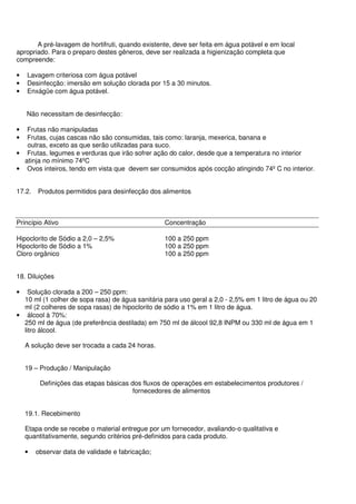 A pré-lavagem de hortifruti, quando existente, deve ser feita em água potável e em local
apropriado. Para o preparo destes gêneros, deve ser realizada a higienização completa que
compreende:
• Lavagem criteriosa com água potável
• Desinfecção: imersão em solução clorada por 15 a 30 minutos.
• Enxágüe com água potável.
Não necessitam de desinfecção:
• Frutas não manipuladas
• Frutas, cujas cascas não são consumidas, tais como: laranja, mexerica, banana e
outras, exceto as que serão utilizadas para suco.
• Frutas, legumes e verduras que irão sofrer ação do calor, desde que a temperatura no interior
atinja no mínimo 74ºC
• Ovos inteiros, tendo em vista que devem ser consumidos após cocção atingindo 74º C no interior.
17.2. Produtos permitidos para desinfecção dos alimentos
Princípio Ativo Concentração
Hipoclorito de Sódio a 2,0 – 2,5% 100 a 250 ppm
Hipoclorito de Sódio a 1% 100 a 250 ppm
Cloro orgânico 100 a 250 ppm
18. Diluições
• Solução clorada a 200 – 250 ppm:
10 ml (1 colher de sopa rasa) de água sanitária para uso geral a 2,0 - 2,5% em 1 litro de água ou 20
ml (2 colheres de sopa rasas) de hipoclorito de sódio a 1% em 1 litro de água.
• álcool à 70%:
250 ml de água (de preferência destilada) em 750 ml de álcool 92,8 INPM ou 330 ml de água em 1
litro álcool.
A solução deve ser trocada a cada 24 horas.
19 – Produção / Manipulação
Definições das etapas básicas dos fluxos de operações em estabelecimentos produtores /
fornecedores de alimentos
19.1. Recebimento
Etapa onde se recebe o material entregue por um fornecedor, avaliando-o qualitativa e
quantitativamente, segundo critérios pré-definidos para cada produto.
• observar data de validade e fabricação;
 