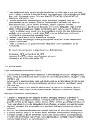 • fazer avaliação sensorial (características organolépticas, cor, gosto, odor, aroma, aparência,
textura, sabor e cinestesia). Esta avaliação deve estar baseada nos critérios definidos pela ABNT
Associação Brasileira de Normas Técnicas – ANÁLISE SENSORIAL DE ALIMENTOS E
BEBIDAS – NBR 12806 – 02/93
• observar as condições das embalagens: devem estar limpas, íntegras e seguir as
particularidades de cada alimento. Alimentos não devem estar em contato com papel não
adequado (reciclado, jornais, revistas e similares), papelão ou plástico reciclado;
• observar as condições do entregador: deve estar com uniforme adequado e limpo, avental,
sapato fechado, proteção para o cabelo ou mãos (rede, gorro ou luvas quando necessário.
• conferir a rotulagem: deve constar nome e composição do produto, lote, data de fabricação e
validade, número de registro no órgão oficial, CGC, endereço de fabricante e distribuidor,
condições de armazenamento e quantidade (peso);
• observar o certificado de vistoria do veículo de transporte;
• realizar controle microbiológico e físico-químico quando necessário, através do laboratório
próprio ou terceirizado.
• medir as temperaturas, as quais devem estar adequado e serem registradas no ato do
recebimento.
Os perecíveis devem cumprir os seguintes critérios de temperatura:
congelados: - 18ºC com tolerância até -12ºC ;
resfriados: 6 a 10ºC, conforme especificação do fabricante;
refrigerados: até 6ºC com tolerância a 7ºC.
19.2. Armazenamento
Etapa envolvendo três procedimentos básicos:
• Armazenamento sob congelamento: etapa onde os alimentos são armazenados à temperatura de
0ºC ou menos, de acordo com as recomendações dos fabricantes constantes na rotulagem ou dos
critérios de uso.
• Armazenamento sob refrigeração: etapa onde os alimentos são armazenados em temperatura de
0ºC a 10ºC, de acordo com as recomendações dos fabricantes constantes na rotulagem ou dos
critérios de uso.
• Estoque seco: etapa onde os alimentos são armazenados à temperatura ambiente, segundo
especificações no próprio produto e recomendações dos fabricantes constantes na rotulagem.
Disposição e Controle no armazenamento:
• A disposição dos produtos deve obedecer a data de fabricação, sendo que os produtos de
fabricação mais antiga são posicionados a serem consumidos em primeiro lugar (PEPS – primeiro
que entra primeiro que sai ou pode utilizar o conceito PVPS - primeiro que vence primeiro que sai)
• Todos os produtos devem estar adequadamente identificados e protegidos contra contaminação.
• Alimentos não devem ficar armazenados junto a produtos de limpeza, químicos, de higiene e
perfumaria.
• Produtos descartáveis também devem ser mantidos separados dos itens citados anteriormente.
• É proibido a entrada de caixas de madeira dentro da área de armazenamentos e manipulação.
• Caixas de papelão não devem permanecer nos locais de armazenamentos sob refrigeração ou
congelamento, a menos que haja um local exclusivo para produtos contidos nestas embalagens
(exemplo: freezer exclusivo ou câmara exclusiva ).
 