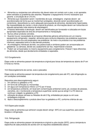 • Alimentos ou recipientes com alimentos não devem estar em contato com o piso, e sim apoiados
sobre estrados ou prateleiras das estantes. Respeitar o espaçamento mínimo necessário que
garanta a circulação de ar (10 cm).
• Alimentos que necessitem serem transferidos de suas embalagens originais devem ser
acondicionados de forma que se mantenham protegidos, devendo serem acondicionados em
contentores descartáveis ou outro adequado para guarda de alimentos, devidamente higienizados.
Na impossibilidade de manter o rótulo original do produto, as informações devem ser transcritas em
etiqueta apropriada (vide sistema de etiquetagem).
• Produtos destinados à devolução devem ser identificados por fornecedor e colocados em locais
apropriados separados da área de armazenamento e manipulação.
• Nunca utilizar produtos vencidos.
• Quando houver necessidade de armazenar diferentes gêneros alimentícios em um mesmo
equipamento refrigerador, respeitar: alimentos para consumo dispostos nas prateleiras superiores;
os semi-prontos e/ou pré preparados nas prateleiras do meio e os produtos crus nas prateleiras
inferiores, separados entre si e dos demais produtos.
• As embalagens individuais de leite, ovo pasteurizado e similares podem ser armazenadas em
geladeiras ou câmaras, devido seu acabamento ser liso, impermeável e lavável.
• Podem ser armazenados no mesmo equipamento para congelamento (“freezer”) tipos diferentes
de alimentos, desde que devidamente embalados e separados.
19.3 Congelamento
Etapa onde os alimentos passam da temperatura original para faixas de temperaturas abaixo de 0º em
6 horas ou menos.
19.4 Descongelamento de carnes, aves e pescados
Etapa onde os alimentos passam da temperatura de congelamento para até 4ºC, sob refrigeração ou
em condições controladas.
Requisitos para descongelamento seguro
1. em câmara ou geladeira a 4ºC
2. em forno de confecção ou microondas
3. em água com temperatura inferior a 21ºC por 4 horas
4. em temperatura ambiente, em local sem contaminação ambiental (vento, pó, excesso de pessoas,
utensílios, etc.) monitorando a temperatura superficial, sendo que ao atingir 3 a 4ºC deve-se
continuar o degelo na geladeira a 4ºC
5. utilização de peças cárneas ou filetadas de até 2 Kg, embaladas por peças ou em suas
embalagens originais.
6. Após o descongelamento o produto deve ficar na geladeira a 4ºC, conforme critérios de uso.
19.5 Espera pós-cocção
Etapa onde os alimentos que sofreram cocção devem atingir 55ºC em sua superfície, para serem
levados à refrigeração.
19.6. Refrigeração
Etapa onde os alimentos passam da temperatura original ou pós-cocção (55ºC), para a temperatura
específica de cada produtos de acordo com os requisitos estabelecidos abaixo:
 