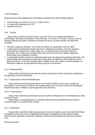 19.8.2 Dessalgue
Etapa onde as carnes salgadas são submetidas à retirada do sal sob condições seguras:
• trocas de água no máximo a 21ºC ou a cada 4 horas
• em água sob refrigeração até 10ºC
• através de fervura
19.9 Cocção
Etapa onde os alimentos devem atingir no mínimo 74ºC no seu centro geométrico ou
combinações de tempo e temperatura como 65ºC por 15 minutos ou 70ºC por 2 minutos. Entre os
diversos métodos de cocção, ressalta-se a cocção por fritura, que deve atender aos seguintes
requisitos:
• Os óleos e gorduras utilizados nas frituras não devem ser aquecidos a mais de 180ºC.
• O óleo deve ser desprezado sempre que houver alteração de qualquer umas das seguintes
características: sensoriais (cor, odor, sabor, etc.) ou físico-químico ( ponto de fumaça, pH,
peroxidase, etc). Podem ser utilizados testes físico-químicos comerciais rápidos, desde que
comprovada a sua qualidade e eficácia.
• A reutilização do óleo só pode ser realizada quando este não apresentar quaisquer alterações das
características físico-químicas ou sensoriais. O óleo deve ser filtrado em filtros próprios ou pano
branco fervido por 15 minutos. Quando utilizar fritadeiras com filtro, seguir as recomendações do
fabricante e observar as características físico-químicas ou sensoriais.
19.10 Reaquecimento
Etapa onde os alimentos que já sofreram cocção inicial devem atingir novamente a temperatura
de segurança no centro geométrico.
19.11 Espera para fornecimento/distribuição
Etapa onde os alimentos quentes devem ser mantidos a 65ºC ou mais, até o momento da
distribuição; e os alimentos frios devem ser mantidos abaixo de 10ºC até o momento da distribuição,
temperaturas estas, medidas no centro geométrico dos alimentos.
19.12 Porcionamento
Etapa onde os alimentos prontos para consumo sofrem manipulação com a finalidade de se obter
porções menores.
Nesta etapa a manipulação deve ser realizada observando-se procedimentos que evitem a
recontaminação ou a contaminação cruzada.
19.13 Distribuição
Etapa onde os alimentos estão expostos para o consumo imediato, porém sob controle de tempo
e temperatura para não ocorrer multiplicação microbiana e protegidos de novas contaminações,
devendo serem seguidas as seguintes condutas e critérios para distribuição de alimentos quentes e
frios:
Alimentos quentes:
 