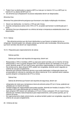 • Podem ficar na distribuição ou espera a 65ºC ou mais por no máximo 12 h ou a 60ºC por no
máximo 6 h ou abaixo de 60ºC por 3 h.
• Os alimentos que ultrapassarem os prazos estipulados devem ser desprezados.
Alimentos frios:
Alimentos frios potencialmente perigosos que favorecem uma rápida multiplicação microbiana:
• Devem ser distribuídos no máximo a 10ºC por até 4 horas.
• Quando a temperatura estiver entre 10ºC e 21ºC, só podem permanecer na distribuição por 2
horas.
• Alimentos frios que ultrapassarem os critérios de tempo e temperatura estabelecidos devem ser
desprezados.
19.14 Sobras
São alimentos prontos que não foram distribuídos ou que ficaram no balcão térmico ou
refrigerado. Somente podem ser utilizados sobras que tenham sido monitoradas. Alimentos prontos
que foram servidos não devem ser reaproveitados.
19.14.1 Requisitos para reaproveitamento de sobras
Sobras quentes:
Sobras que ficaram sob requisitos de segurança, devem ser:
- Reaquecidas a 74ºC e mantidas a 65ºC ou mais para serem servidas, por no máximo 12 horas.
- Reaquecidas a 74ºC e quando atingirem 55ºC na superfície devem ser resfriadas a 21ºC em 2
horas, devendo atingir 4ºC em mais 6 horas, para serem reaproveitadas no máximo em 24 horas.
- Na conduta acima, após atingirem 55ºC, podem ser congeladas, devendo serem seguidos os
critérios de uso para congelamento
- Alimentos que sofreram tratamento térmico e que serão destinados à refrigeração devem ser
armazenados em volumes ou utensílios com altura máxima de 10 cm, devendo serem cobertos
quando atingirem a temperatura de 21ºC ou menos.
Sobras frias:
Sobras de alimentos que ficaram sob requisitos de segurança, devem ser:
- refrigerados de modo que a temperatura interna do alimento atinja 4ºC em 4 horas, podendo ser
utilizados por no máximo 24 horas;
- Também podem ser reaproveitados para pratos quentes, devendo ser levados à cocção a 74ºC e
mantidos a 65ºC para distribuição por no máximo 12 horas;
- Após atingirem 55ºC devem ser resfriados a 21ºC em 2 horas e atingirem 4ºC em mais 6 horas,
devendo ser mantidos nesta temperatura para reaproveitamento, como pratos quentes, por no
máximo 24 horas.
- No reaproveitamento citado anteriormente, as sobras também podem ser congeladas, segundo os
critérios de uso para congelamento.
20 - Critérios de Uso
 