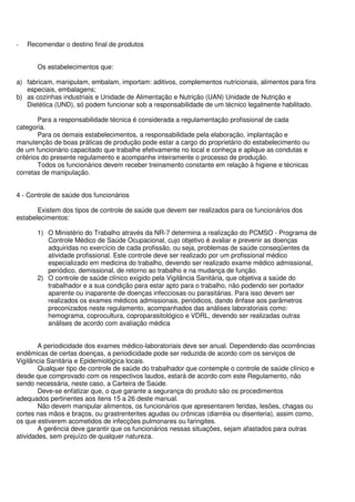- Recomendar o destino final de produtos
Os estabelecimentos que:
a) fabricam, manipulam, embalam, importam: aditivos, complementos nutricionais, alimentos para fins
especiais, embalagens;
b) as cozinhas industriais e Unidade de Alimentação e Nutrição (UAN) Unidade de Nutrição e
Dietética (UND), só podem funcionar sob a responsabilidade de um técnico legalmente habilitado.
Para a responsabilidade técnica é considerada a regulamentação profissional de cada
categoria.
Para os demais estabelecimentos, a responsabilidade pela elaboração, implantação e
manutenção de boas práticas de produção pode estar a cargo do proprietário do estabelecimento ou
de um funcionário capacitado que trabalhe efetivamente no local e conheça e aplique as condutas e
critérios do presente regulamento e acompanhe inteiramente o processo de produção.
Todos os funcionários devem receber treinamento constante em relação à higiene e técnicas
corretas de manipulação.
4 - Controle de saúde dos funcionários
Existem dos tipos de controle de saúde que devem ser realizados para os funcionários dos
estabelecimentos:
1) O Ministério do Trabalho através da NR-7 determina a realização do PCMSO - Programa de
Controle Médico de Saúde Ocupacional, cujo objetivo é avaliar e prevenir as doenças
adquiridas no exercício de cada profissão, ou seja, problemas de saúde conseqüentes da
atividade profissional. Este controle deve ser realizado por um profissional médico
especializado em medicina do trabalho, devendo ser realizado exame médico admissional,
periódico, demissional, de retorno ao trabalho e na mudança de função.
2) O controle de saúde clínico exigido pela Vigilância Sanitária, que objetiva a saúde do
trabalhador e a sua condição para estar apto para o trabalho, não podendo ser portador
aparente ou inaparente de doenças infecciosas ou parasitárias. Para isso devem ser
realizados os exames médicos admissionais, periódicos, dando ênfase aos parâmetros
preconizados neste regulamento, acompanhados das análises laboratoriais como:
hemograma, coprocultura, coproparasitológico e VDRL, devendo ser realizadas outras
análises de acordo com avaliação médica
A periodicidade dos exames médico-laboratoriais deve ser anual. Dependendo das ocorrências
endêmicas de certas doenças, a periodicidade pode ser reduzida de acordo com os serviços de
Vigilância Sanitária e Epidemiológica locais.
Qualquer tipo de controle de saúde do trabalhador que contemple o controle de saúde clínico e
desde que comprovado com os respectivos laudos, estará de acordo com este Regulamento, não
sendo necessária, neste caso, a Carteira de Saúde.
Deve-se enfatizar que, o que garante a segurança do produto são os procedimentos
adequados pertinentes aos itens 15 a 26 deste manual.
Não devem manipular alimentos, os funcionários que apresentarem feridas, lesões, chagas ou
cortes nas mãos e braços, ou grastrenterites agudas ou crônicas (diarréia ou disenteria), assim como,
os que estiverem acometidos de infecções pulmonares ou faringites.
A gerência deve garantir que os funcionários nessas situações, sejam afastados para outras
atividades, sem prejuízo de qualquer natureza.
 