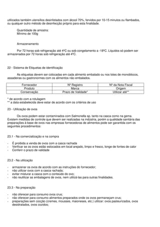 utilizados também utensílios desinfetados com álcool 70%, fervidos por 10-15 minutos ou flambados,
ou qualquer outro método de desinfecção próprio para esta finalidade.
Quantidade de amostra:
Mínimo de 100g
Armazenamento
Por 72 horas sob refrigeração até 4ºC ou sob congelamento a -18ºC. Líquidos só podem ser
armazenados por 72 horas sob refrigeração até 4ºC.
22 - Sistema de Etiquetas de identificação
As etiquetas devem ser colocadas em cada alimento embalado ou nos lotes de monoblocos,
assadeiras ou gastronormes com os alimentos não embalados.
Fornecedor Nº Registro Nº da Nota Fiscal
Produto Marca Origem
Conservação Prazo de Validade* Utilizar até**
* de acordo com a rotulagem
** a data estabelecida deve estar de acordo com os critérios de uso
23 - Utilização de ovos
Os ovos podem estar contaminados com Salmonella sp. tanto na casca como na gema.
Existem medidas de controle que devem ser realizadas na indústria, porém a qualidade sanitária das
preparações à base de ovos nas empresas fornecedoras de alimentos pode ser garantida com os
seguintes procedimentos:
23.1 - Na comercialização e na compra
- É proibida a venda de ovos com a casca rachada
- Verificar se os ovos estão estocados em local arejado, limpo e fresco, longe de fontes de calor
- Conferir o prazo de validade
23.2 - Na utilização
- armazenar os ovos de acordo com as instruções do fornecedor;
- não utilizar ovos com a casca rachada;
- evitar misturar a casca com o conteúdo do ovo;
- não reutilizar as embalagens de ovos, nem utilizá-las para outras finalidades.
23.3 - Na preparação
- não oferecer para consumo ovos crus;
- não oferecer para consumo alimentos preparados onde os ovos permaneçam crus;
- preparações sem cocção (cremes, mousses, maioneses, etc.) utilizar: ovos pasteurizados, ovos
desidratados, ovos cozidos;
 