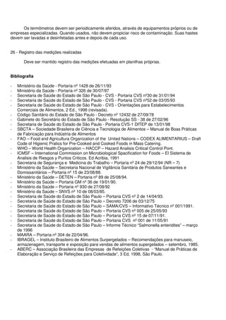 Os termômetros devem ser periodicamente aferidos, através de equipamentos próprios ou de
empresas especializadas. Quando usados, não devem propiciar risco de contaminação. Suas hastes
devem ser lavadas e desinfetadas antes e depois de cada uso.
26 - Registro das medições realizadas
Deve ser mantido registro das medições efetuadas em planilhas próprias.
Bibliografia
- Ministério da Saúde - Portaria nº 1428 de 26/11/93
- Ministério da Saúde - Portaria nº 326 de 30/07/97
- Secretaria de Saúde do Estado de São Paulo - CVS - Portaria CVS nº30 de 31/01/94
- Secretaria de Saúde do Estado de São Paulo - CVS - Portaria CVS nº52 de 03/05/93
- Secretaria de Saúde do Estado de São Paulo - CVS - Orientações para Estabelecimentos
Comerciais de Alimentos, 2 Ed., 1998 (revisada).
- Código Sanitário do Estado de São Paulo - Decreto nº 12432 de 27/09/78
- Gabinete do Secretário do Estado de São Paulo - Resolução SS - 38 de 27/02/96
- Secretaria de Saúde do Estado de São Paulo - Portaria CVS-1 DITEP de 13/01/98
- SBCTA – Sociedade Brasileira de Ciência e Tecnologia de Alimentos – Manual de Boas Práticas
de Fabricação para Indústria de Alimentos
- FAO – Food and Agricultura Organization of the United Nations – CODEX ALIMENTARIUS – Draft
Code of Higienic Pratics for Pre-Cooked and Cooked Foods in Mass Catering.
- WHO – World Health Organization – HACCP – Hazard Analisis Critical Control Pont.
- ICMSF – International Commission on Microbiological Spacification for Foods – El Sistema de
Analisis de Riesgos y Puntos Criticos. Ed Acribia, 1991
- Secretaria de Segurança e Medicina do Trabalho – Portaria nº 24 de 29/12/94 (NR – 7)
- Ministério da Saúde – Secretaria Nacional de Vigilância Sanitária de Produtos Saneantes e
Domissanitários – Portaria nº 15 de 23/08/88.
- Ministério da Saúde – DETEN – Portaria nº 89 de 25/08/94.
- Ministério da Saúde – Portaria GM nº 36 de 19/01/90.
- Ministério da Saúde – Portaria nº 930 de 27/08/92
- Ministério da Saúde – SNVS nº 10 de 08/03/85.
- Secretaria de Saúde do Estado de São Paulo – Portaria CVS nº 2 de 14/04/93.
- Secretaria de Saúde do Estado de São Paulo – Decreto 7206 de 03/12/75
- Secretaria de Saúde do Estado de São Paulo – SAMA/CVS – Informativo Técnico nº 001/1991.
- Secretaria de Saúde do Estado de São Paulo – Portaria CVS nº 005 de 25/05/93
- Secretaria de Saúde do Estado de São Paulo – Portaria CVS nº 15 de 07/11/91.
- Secretaria de Saúde do Estado de São Paulo – Portaria CVS nº 001 de 11/05/91
- Secretaria de Saúde do Estado de São Paulo – Informe Técnico “Salmonella enteridites” – março
de 1996
- MAARA – Portaria nº 304 de 22/04/96.
- IBRAGEL – Instituto Brasileiro de Alimentos Surpergelados – Recomendações para manuseio,
armazenagem, transporte e exposição para vendas de alimentos supergelados – setembro, 1985.
- ABERC – Associação Brasileira das Empresas de Refeições Coletivas - “Manual de Práticas de
Elaboração e Serviço de Refeições para Coletividade”, 3 Ed, 1998, São Paulo.
 