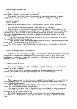 5 - Controle de água para consumo
A água utilizada para o consumo direto ou no preparo dos alimentos deve ser controlada
independente das rotinas de manipulação dos alimentos.
É obrigatório a existência de reservatório de água. O reservatório deve estar isento de
rachaduras e sempre tampado, devendo ser limpo e desinfetado nas seguintes situações:
- quando for instalado
- a cada 6 meses
- na ocorrência de acidentes que possam contaminar a água (animais, sujeira, enchentes)
A água para consumo deve ser límpida, transparente, insípida e inodora.
As águas de poços, minas e outras fontes alternativas só devem ser usadas desde que não
exista risco de contaminação (fossa, lixo, pocilga) e quando submetidas a tratamento de desinfecção.
Após a desinfecção da água deve ser realizada análise bacteriológica em laboratório próprio ou
terceirizado. A utilização de sistema alternativo de abastecimento de água deve ser comunicada à
Autoridade Sanitária.
O gelo para utilização em alimentos deve ser fabricado com água potável, de acordo com os
Padrões de Identidade e Qualidade vigentes.
O vapor, quando utilizado em contato com produtos ou superfícies que entram em contato com
alimentos, não pode representar riscos de contaminação.
Para higiene (lavagem e desinfecção) dos reservatórios, devem ser utilizadas metodologias
oficiais.
6 - Controle das matérias-primas e fornecedores:
É importante uma avaliação das condições operacionais dos estabelecimentos fornecedores de
matérias-primas, produtos semi elaborados ou produtos prontos, através de visita técnica, como
subsídio para a qualificação e triagem dos fornecedores. Para controle de matéria prima deve ser
obedecido o item 19.1 - Recebimento.
7 - Controle integrado de pragas
Devem ser implantados procedimentos de boas práticas de modo a prevenir ou minimizar a
presença de insetos e roedores.
A aplicação de produtos só deve ser realizada quando adotadas todas as medidas de
prevenção, só podendo ser utilizados produtos registrados no Ministério da Saúde.
8 - Visitantes
Todas as pessoas que não fazem parte da equipe de funcionários da área de manipulação ou
elaboração de alimentos, são consideradas visitantes, podendo constituir focos de contaminação
durante o preparo dos alimentos.
Portanto, são considerados visitantes os supervisores, consultores, fiscais, auditores e todos
aqueles que necessitem entrar nestas dependências.
Para proceder às suas funções, os visitantes devem estar devidamente paramentados com
uniforme fornecido pela empresa, como: avental, rede ou gorro para proteger os cabelos e se
necessário, botas ou protetores para os pés.
Os visitantes não devem tocar nos alimentos, equipamentos, utensílios ou qualquer outro
material interno do estabelecimento. Não devem comer, fumar, mascar goma (chiclete) durante a
visita.
 