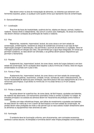 Não devem entrar na área de manipulação de alimentos, os visitantes que estiverem com
ferimentos expostos, gripes, ou qualquer outro quadro clínico que represente risco de contaminação.
9 - Estrutura/Edificação
9.1 - Localização
Área livre de focos de insalubridade, ausência de lixo, objetos em desuso, animais, insetos e
roedores. Acesso direto e independente, não comum a outros usos (habitação). As áreas circundantes
não devem oferecer condições de proliferação de insetos e roedores.
9.2 - Piso
Material liso, resistente, impermeável, lavável, de cores claras e em bom estado de
conservação, antiderrapante, resistente ao ataque de substâncias corrosivas e que seja de fácil
higienização (lavagem e desinfecção), não permitindo o acúmulo de alimentos ou sujidades. Deve ter
inclinação suficiente em direção aos ralos, não permitindo que a água fique estagnada. Em áreas que
permitam existência, os ralos devem ser sifonados, e as grelhas devem possuir dispositivos que
permitam o fechamento.
9.3 - Paredes
Acabamento liso, impermeável, lavável, de cores claras, isento de fungos (bolores) e em bom
estado de conservação. Se for azulejada deve respeitar a altura mínima de 2 metros. Deve ter ângulo
arredondados no contato com o piso e teto.
9.4 - Forros e Tetos
Acabamento liso, impermeável, lavável, de cores claras e em bom estado de conservação.
Deve ser isento de goteiras, vazamentos, umidade, trincas, rachaduras, bolor e descascamento. Se
houver necessidade de aberturas para ventilação, esta deve possuir tela com espaçamento de 2 mm e
removíveis para limpeza. O pé direito no mínimo de 3 m no andar térreo e 2,7m em andares
superiores.
9.5 - Portas e Janelas
As portas devem ter superfície lisa, de cores claras, de fácil limpeza, ajustadas aos batentes,
de material não absorvente, com fechamento automático (mola ou similar) e protetor no rodapé. As
entradas principais e os acessos às câmaras devem ter mecanismos de proteção contra insetos e
roedores.
Janelas com telas milimétricas limpas, sem falhas de revestimento e ajustadas aos batentes.
As telas devem ter malha de 2 mm e serem de fácil limpeza e em bom estado de conservação. As
janelas devem estar protegidas de modo a não permitir que os raios solares incidam diretamente sobre
os alimentos ou equipamentos mais sensíveis ao calor.
9.6 - Iluminação
O ambiente deve ter iluminação uniforme, sem ofuscamentos, sem contrastes excessivos,
sombras e cantos escuros. As lâmpadas e luminárias devem estar limpas protegidas contra explosão e
 