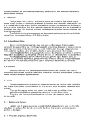 quedas acidentais e em bom estado de conservação, sendo que não deve alterar as características
sensoriais dos alimentos.
9.7 - Ventilação
Deve garantir o conforto térmico, a renovação do ar e que o ambiente fique livre de fungos,
gases, fumaça, gordura e condensação de vapores. A circulação de ar na cozinha, deve ser feita com
o ar insuflado e controlado através de filtros ou através de exaustão com equipamentos devidamente
dimensionados. A direção do fluxo de ar nas áreas de preparo dos alimentos deve ser direcionado da
área limpa para a suja. Não devem ser utilizados ventiladores nem aparelhos de ar condicionado nas
áreas de manipulação.
O conforto térmico pode ser assegurado por aberturas de paredes que permitam a circulação
natural do ar, com área equivalente a 1/10 da área do piso.
9.8 - Instalações sanitárias
Devem existir banheiros separados para cada sexo, em bom estado de conservação,
constituído de vaso sanitário, pia e mictório para cada 20 funcionários, dispostos de bacia com tampa,
papel higiênico, lixeira com tampa acionada por pedal, mictórios com descarga, pias para lavar as
mãos, sabonete líquido ou sabão anti-séptico, toalha de papel, de cor clara, não reciclado.
Nas instalações sanitárias exclusivas para funcionários das empresas produtoras de alimentos
fica proibido o descarte de papel higiênico em lixeira, devendo ser este diretamente no vaso sanitário.
As instalações sanitárias devem ser bem iluminadas, paredes e piso de cores claras, de
material liso, resistente e impermeável, portas com molas, ventilação adequada com janelas teladas.
Não devem se comunicar diretamente com a área de manipulação de alimentos ou refeitórios.
9.9 - Vestiário
Separado para cada sexo, devendo possuir armários individuais e chuveiro para cada 20
funcionários, com paredes e pisos de cores claras, material liso, resistente e impermeável, portas com
molas, ventilação adequada e janelas teladas.
9.10 - Lixo
Deve estar disposto adequadamente em recipientes com tampas, constituídos de material de
fácil higiene. O lixo fora da cozinha deve ficar em local fechado, isento de moscas, roedores e outros
animais.
O lixo não deve sair da cozinha pelo mesmo local onde entram as matérias primas.
Na total impossibilidade de áreas distintas, determinar horários diferenciados.
O lixo deve estar devidamente adicionado, de modo que não represente riscos de
contaminação.
9.11 - Esgotamento Sanitário
Ligado à rede de esgoto, ou quando necessário tratado adequadamente para ser eliminado
através de rios ou lagos. Não deverá existir dentro das áreas de preparo de alimentos, caixa de
gordura ou de esgoto.
9.12 - Áreas para preparação de alimentos
 