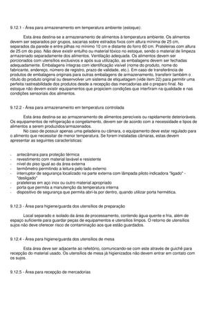 9.12.1 - Área para armazenamento em temperatura ambiente (estoque):
Esta área destina-se a armazenamento de alimentos à temperatura ambiente. Os alimentos
devem ser separados por grupos, sacarias sobre estrados fixos com altura mínima de 25 cm,
separados da parede e entre pilhas no mínimo 10 cm e distante do forro 60 cm. Prateleiras com altura
de 25 cm do piso. Não deve existir entulho ou material tóxico no estoque, sendo o material de limpeza
armazenado separadamente dos alimentos. Ventilação adequada. Os alimentos devem ser
porcionados com utensílios exclusivos e após sua utilização, as embalagens devem ser fechadas
adequadamente. Embalagens íntegras com identificação visível (nome do produto, nome do
fabricante, endereço, número de registro, prazo de validade, etc.). Em caso de transferência de
produtos de embalagens originais para outras embalagens de armazenamento, transferir também o
rótulo do produto original ou desenvolver um sistema de etiquetagem (vide item 22) para permitir uma
perfeita rastreabilidade dos produtos desde a recepção das mercadorias até o preparo final. No
estoque não devem existir equipamentos que propiciem condições que interfiram na qualidade e nas
condições sensoriais dos alimentos.
9.12.2 - Área para armazenamento em temperatura controlada
Esta área destina-se ao armazenamento de alimentos perecíveis ou rapidamente deterioráveis.
Os equipamentos de refrigeração e congelamento, devem ser de acordo com a necessidade e tipos de
alimentos a serem produzidos/armazenados.
No caso de possuir apenas uma geladeira ou câmara, o equipamento deve estar regulado para
o alimento que necessitar de menor temperatura. Se forem instaladas câmaras, estas devem
apresentar as seguintes características:
- antecâmara para proteção térmica
- revestimento com material lavável e resistente
- nível do piso igual ao da área externa
- termômetro permitindo a leitura pelo lado externo
- interruptor de segurança localizado na parte externa com lâmpada piloto indicadora "ligado" -
"desligado"
- prateleiras em aço inox ou outro material apropriado
- porta que permita a manutenção da temperatura interna
- dispositivo de segurança que permita abri-la por dentro, quando utilizar porta hermética.
9.12.3 - Área para higiene/guarda dos utensílios de preparação
Local separado e isolado da área de processamento, contendo água quente e fria, além de
espaço suficiente para guardar peças de equipamentos e utensílios limpos. O retorno de utensílios
sujos não deve oferecer risco de contaminação aos que estão guardados.
9.12.4 - Área para higiene/guarda dos utensílios de mesa
Esta área deve ser adjacente ao refeitório, comunicando-se com este através de guichê para
recepção do material usado. Os utensílios de mesa já higienizados não devem entrar em contato com
os sujos.
9.12.5 - Área para recepção de mercadorias
 
