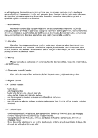 os vários gêneros, deve existir no mínimo um local para pré-preparo (produtos crus) e local para
preparo final (cozinha quente e cozinha fria), além das áreas de retorno de bandejas sujas e lavagem
de utensílios, evitando a contaminação cruzada, devendo o manual de boas práticas garantir a
qualidade higiênico-sanitária dos alimentos.
11 - Equipamentos
O dimensionamento dos equipamentos deve ter relacionamento direto com o volume de
produção, tipos de produtos ou padrão de cardápio e sistema de distribuição/venda. Os equipamentos
devem ser dotados de superfície lisa, de fácil limpeza e desinfecção, bem conservados, com pinturas
claras, sem gotejamento de graxa, acúmulo de gelo e com manutenção constante.
12 - Utensílios
Utensílios de mesa em quantidade igual ou maior que o número provável de consumidores,
lavados manualmente ou à máquina. Utensílios de preparação suficientes, bem conservados, sem
crostas, limpos e sem resíduos. Armazenados, após a lavagem e desinfecção, de forma ordenada e
protegidos contra sujidades e insetos.
13 - Móveis
Mesas, bancadas e prateleiras em número suficiente, de material liso, resistente, impermeável,
e de fácil limpeza.
14 - Sistema de exaustão/sucção
Com coifa, de material liso, resistente, de fácil limpeza e sem gotejamento de gordura.
15 - Higiene pessoal
15.1 - Estética e asseio
- banho diário
- cabelos protegidos
- barba feita diariamente e bigode aparado
- unhas curtas, limpas, sem esmalte ou base
- uso de desodorante inodoro ou suave sem utilização de perfumes
- maquiagem leve
- não utilização de adornos (colares, amuletos, pulseiras ou fitas, brincos, relógio e anéis, inclusive
alianças).
15.2 - Uniformização
- Uniformes completos, de cor clara, bem conservados e limpos e com troca diária de utilização
somente nas dependências internas do estabelecimento;
- Os sapatos devem ser fechados, em boas condições de higiene e conservação. Devem ser
utilizadas meias;
- O uso de avental plástico deve ser restrito às atividades onde há grande quantidade de água, não
devendo ser utilizado próximo ao calor;
 