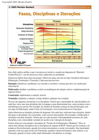 Copyright© 2005, Marden Neubert

      © 2005 Marden Neubert                                                       www.mardenneubert.com


                  Fases, Disciplinas e Iterações




                                                                                                      1-10


      Este slide explica melhor o que é um processo iterativo, usando um diagrama do “Rational
      Unified Process”, um dos processos mais conhecidos na atualidade.
      O processo define fases para um projeto. Observem quais são elas no topo: Inception (Iniciação),
      Elaboração, Construção e Transição. Cada uma tem um foco:
      Iniciação: identificar o problema a ser atacado e conceber o sistema que deve ser criado para
      solucioná-lo.
      Elaboração: detalhar o problema, evoluir na modelagem da solução, iniciar a implementação de
      aspectos-chave.
      Construção: implementar a solução, testá-la.
      Transição: implantar a solução, corrigir defeitos, planejar sua evolução.
      No eixo da esquerda, encontram-se as disciplinas. Notem que a intensidade de cada disciplina em
      cada fase varia, mas uma disciplina não é estanque a uma determinada fase, como acontece com a
      metodologia em cascata. Por exemplo, de Análise & Desenho começa na fase de Iniciação, tem
      seu auge na Elaboração, ainda é forte na Construção e tem reminiscências na Transição.
      Agora observem as iterações na barra do diagrama. Em cada fase, estão previstas iterações, dentro
      das quais as disciplinas são exercitadas, como em um mini-projeto. Por exemplo, a Elaboração é
      mostrada com duas iterações. Notem que em cada iteração é desempenhado um pouco de cada
      disciplina, com a intensidade variando de acordo com o duração da iteração.
      Vamos observar com atenção a disciplina de “Gestão de Configuração e Mudança”. Ela e as
      outras duas últimas disciplinas são as disciplinas de suporte do RUP. Notem que ela começa a ser
      notada ao fim da Iniciação, quando já existem documentos a serem versionados. Sua intensidade
      aumenta e tem seu auge na fase de Construção, quando o desenvolvimento é mais intenso, e na
      Transição, quando os testes estão sendo finalizados e há defeitos se corrigir.
 