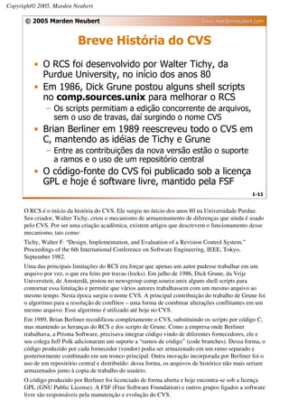 Copyright© 2005, Marden Neubert

      © 2005 Marden Neubert                                                   www.mardenneubert.com


                           Breve História do CVS
          • O RCS foi desenvolvido por Walter Tichy, da
            Purdue University, no início dos anos 80
          • Em 1986, Dick Grune postou alguns shell scripts
            no comp.sources.unix para melhorar o RCS
              – Os scripts permitiam a edição concorrente de arquivos,
                sem o uso de travas, daí surgindo o nome CVS
          • Brian Berliner em 1989 reescreveu todo o CVS em
            C, mantendo as idéias de Tichy e Grune
              – Entre as contribuições da nova versão estão o suporte
                a ramos e o uso de um repositório central
          • O código-fonte do CVS foi publicado sob a licença
            GPL e hoje é software livre, mantido pela FSF
                                                                                                  1-11


      O RCS é o início da história do CVS. Ele surgiu no ínicio dos anos 80 na Universidade Purdue.
      Seu criador, Walter Tichy, criou o mecanismo de armazenamento de diferenças que ainda é usado
      pelo CVS. Por ser uma criação acadêmica, existem artigos que descrevem o funcionamento desse
      mecanismo, tais como:
      Tichy, Walter F. “Design, Implementation, and Evaluation of a Revision Control System.”
      Proceedings of the 6th International Conference on Software Engineering, IEEE, Tokyo,
      September 1982.
      Uma das principais limitações do RCS era forçar que apenas um autor pudesse trabalhar em um
      arquivo por vez, o que era feito por travas (locks). Em julho de 1986, Dick Grune, da Vrije
      Universiteit, de Amsterdã, postou no newsgroup comp.source.unix alguns shell scripts para
      contornar essa limitação e permitir que vários autores trabalhassem com um mesmo arquivo ao
      mesmo tempo. Nesta época surgiu o nome CVS. A principal contribuição do trabalho de Grune foi
      o algoritmo para a resolução de conflitos – uma forma de combinar alterações conflitantes em um
      mesmo arquivo. Esse algoritmo é utilizado até hoje no CVS.
      Em 1989, Brian Berliner recodificou completamente o CVS, substituindo os scripts por código C,
      mas mantendo as heranças do RCS e dos scripts de Grune. Como a empresa onde Berliner
      trabalhava, a Prisma Software, precisava integrar código vindo de diferentes fornecedores, ele e
      seu colega Jeff Polk adicionaram um suporte a “ramos de código” (code branches). Dessa forma, o
      código produzido por cada fornecedor (vendor) podia ser armazenado em um ramo separado e
      posteriormente combinado em um tronco principal. Outra inovação incorporada por Berliner foi o
      uso de um repositório central e distribuído: dessa forma, os arquivos de histórico não mais seriam
      armazenados junto à copia de trabalho do usuário.
      O código produzido por Berliner foi licenciado de forma aberta e hoje encontra-se sob a licença
      GPL (GNU Public License). A FSF (Free Software Foundation) e outros grupos ligados a software
      livre são responsáveis pela manutenção e evolução do CVS.
 