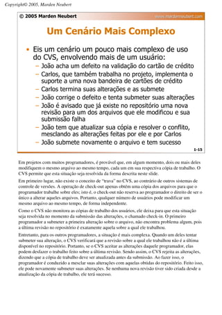Copyright© 2005, Marden Neubert

      © 2005 Marden Neubert                                                   www.mardenneubert.com


                     Um Cenário Mais Complexo
          • Eis um cenário um pouco mais complexo de uso
            do CVS, envolvendo mais de um usuário:
               – João acha um defeito na validação do cartão de crédito
               – Carlos, que também trabalha no projeto, implementa o
                 suporte a uma nova bandeira de cartões de crédito
               – Carlos termina suas alterações e as submete
               – João corrige o defeito e tenta submeter suas alterações
               – João é avisado que já existe no repositório uma nova
                 revisão para um dos arquivos que ele modificou e sua
                 submissão falha
               – João tem que atualizar sua cópia e resolver o conflito,
                 mesclando as alterações feitas por ele e por Carlos
               – João submete novamente o arquivo e tem sucesso
                                                                                                   1-15


      Em projetos com muitos programadores, é provável que, em algum momento, dois ou mais deles
      modifiquem o mesmo arquivo ao mesmo tempo, cada um em sua respectiva cópia de trabalho. O
      CVS permite que esta situação seja resolvida da forma descrita neste slide.
      Em primeiro lugar, não existe o conceito de “trava” no CVS, ao contrário de outros sistemas de
      controle de versões. A operação de check-out apenas obtém uma cópia dos arquivos para que o
      programador trabalhe sobre eles; isto é, o check-out não reserva ao programador o direito de ser o
      único a alterar aqueles arquivos. Portanto, qualquer número de usuários pode modificar um
      mesmo arquivo ao mesmo tempo, de forma independente.
      Como o CVS não monitora as cópias de trabalho dos usuários, ele deixa para que esta situação
      seja resolvida no momento da submissão das alterações, o chamado check-in. O primeiro
      programador a submeter a primeira alteração sobre o arquivo, não encontra problema algum, pois
      a última revisão no repositório é exatamente aquela sobre a qual ele trabalhou.
      Entretanto, para os outros programadores, a situação é mais complexa. Quando um deles tentar
      submeter sua alteração, o CVS verificará que a revisão sobre a qual ele trabalhou não é a última
      disponível no repositório. Portanto, se o CVS aceitar as alterações daquele programador, elas
      podem desfazer o trabalho feito sobre a última revisão. Sendo assim, o CVS rejeita as alterações,
      dizendo que a cópia de trabalho deve ser atualizada antes da submissão. Ao fazer isso, o
      programador é conduzido a mesclar suas alterações com aquelas obtidas do repositório. Feito isso,
      ele pode novamente submeter suas alterações. Se nenhuma nova revisão tiver sido criada desde a
      atualização da cópia de trabalho, ele terá sucesso.
 