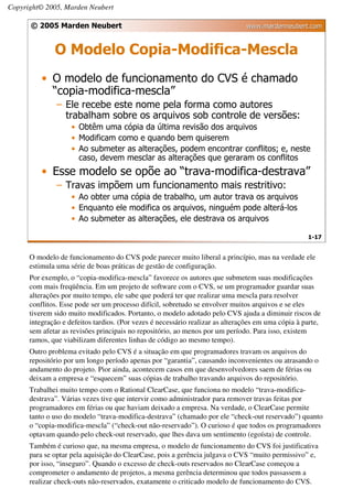 Copyright© 2005, Marden Neubert

      © 2005 Marden Neubert                                                    www.mardenneubert.com


              O Modelo Copia-Modifica-Mescla
          • O modelo de funcionamento do CVS é chamado
            “copia-modifica-mescla”
               – Ele recebe este nome pela forma como autores
                 trabalham sobre os arquivos sob controle de versões:
                    • Obtêm uma cópia da última revisão dos arquivos
                    • Modificam como e quando bem quiserem
                    • Ao submeter as alterações, podem encontrar conflitos; e, neste
                      caso, devem mesclar as alterações que geraram os conflitos
          • Esse modelo se opõe ao “trava-modifica-destrava”
               – Travas impõem um funcionamento mais restritivo:
                    • Ao obter uma cópia de trabalho, um autor trava os arquivos
                    • Enquanto ele modifica os arquivos, ninguém pode alterá-los
                    • Ao submeter as alterações, ele destrava os arquivos

                                                                                                    1-17


      O modelo de funcionamento do CVS pode parecer muito liberal a princípio, mas na verdade ele
      estimula uma série de boas práticas de gestão de configuração.
      Por exemplo, o “copia-modifica-mescla” favorece os autores que submetem suas modificações
      com mais freqüência. Em um projeto de software com o CVS, se um programador guardar suas
      alterações por muito tempo, ele sabe que poderá ter que realizar uma mescla para resolver
      conflitos. Esse pode ser um processo difícil, sobretudo se envolver muitos arquivos e se eles
      tiverem sido muito modificados. Portanto, o modelo adotado pelo CVS ajuda a diminuir riscos de
      integração e defeitos tardios. (Por vezes é necessário realizar as alterações em uma cópia à parte,
      sem afetar as revisões principais no repositório, ao menos por um período. Para isso, existem
      ramos, que viabilizam diferentes linhas de código ao mesmo tempo).
      Outro problema evitado pelo CVS é a situação em que programadores travam os arquivos do
      repositório por um longo período apenas por “garantia”, causando inconvenientes ou atrasando o
      andamento do projeto. Pior ainda, acontecem casos em que desenvolvedores saem de férias ou
      deixam a empresa e “esquecem” suas cópias de trabalho travando arquivos do repositório.
      Trabalhei muito tempo com o Rational ClearCase, que funciona no modelo “trava-modifica-
      destrava”. Várias vezes tive que intervir como administrador para remover travas feitas por
      programadores em férias ou que haviam deixado a empresa. Na verdade, o ClearCase permite
      tanto o uso do modelo “trava-modifica-destrava” (chamado por ele “check-out reservado”) quanto
      o “copia-modifica-mescla” (“check-out não-reservado”). O curioso é que todos os programadores
      optavam quando pelo check-out reservado, que lhes dava um sentimento (egoísta) de controle.
      Também é curioso que, na mesma empresa, o modelo de funcionamento do CVS foi justificativa
      para se optar pela aquisição do ClearCase, pois a gerência julgava o CVS “muito permissivo” e,
      por isso, “inseguro”. Quando o excesso de check-outs reservados no ClearCase começou a
      comprometer o andamento de projetos, a mesma gerência determinou que todos passassem a
      realizar check-outs não-reservados, exatamente o criticado modelo de funcionamento do CVS.
 