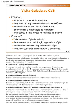 Copyright© 2005, Marden Neubert

      © 2005 Marden Neubert                                                   www.mardenneubert.com


                             Visita Guiada ao CVS
          • Cenário 1
               –   Fazemos o check-out de um módulo
               –   Tomamos um arquivo e examinamos seu histórico
               –   Editamos este arquivo na cópia de trabalho
               –   Submetemos a modificação ao repositório
               –   Verificamos a nova revisão no histórico do arquivo
          • Cenário 2
               –   Criamos outra cópia de trabalho
               –   Submetemos uma modificação, agora desta cópia
               –   Modificamos o mesmo arquivo na outra cópia
               –   Tentamos submeter a modificação. O que ocorre?
                                                                                                 1-18


      Já falamos muito sobre o CVS e agora é hora de mostrá-lo funcionando na prática.
      Vamos acompanhar o trabalho de um programador, João, e usar um repositório local para fazer o
      check-out de um módulo, que normalmente corresponde a um projeto. Para isso usamos o
      comando checkout. A linha de comando é:
      C:Joao> cvs –d C:cvsrep checkout alomundo
      Observe que o executável cvs recebe o comando como um parâmetro. Note também que
      especifico o repositório pela opção –d, que aparece antes do comando checkout. Esse comando
      criou uma cópia de trabalho no diretório C:Trabalhoalomundo. Examinamos então o histórico
      do arquivo AloMundo.java:
      C:Joaoalomundo> cvs log AloMundo.java
      Podemos também verificar o status desse arquivo e verificar que ele está atualizado:
      C:Joaoalomundo> cvs status AloMundo.java
      Editamos esse arquivo na cópia de trabalho. Verificar o status novamente e observamos que ele
      encontra-se modificado. Submetemos então a alteração ao repositório:
      C:Joaoalomundo> cvs commit –m “Adicionei uma exclamacao” AloMundo.java
      Verificamos novamente o histórico e observamos a nova revisão criada. Consultando o status do
      arquivo, vemos que ele está mais uma vez atualizado em relação ao repositório.
      Partimos agora para outro cenário. Criamos outra cópia de trabalho, agora com outro
      programador, Carlos, que trabalhará no mesmo projeto. Verificamos que o arquivo
      AloMundo.java está atualizado e já contém a última alteração de João. Carlos altera novamente
      esse arquivo, incluindo uma nova linha, e submete a modificação.
      João, por sua vez, altera novamente o arquivo e tenta submeter sua modificação. O que ocorreu?
 