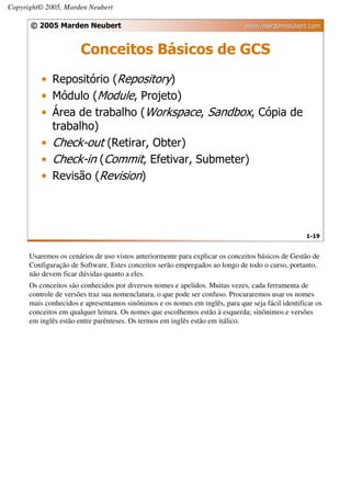 Copyright© 2005, Marden Neubert

      © 2005 Marden Neubert                                                  www.mardenneubert.com


                       Conceitos Básicos de GCS
          • Repositório (Repository)
          • Módulo (Module, Projeto)
          • Área de trabalho (Workspace, Sandbox, Cópia de
            trabalho)
          • Check-out (Retirar, Obter)
          • Check-in (Commit, Efetivar, Submeter)
          • Revisão (Revision)




                                                                                                 1-19


      Usaremos os cenários de uso vistos anteriormente para explicar os conceitos básicos de Gestão de
      Configuração de Software. Estes conceitos serão empregados ao longo de todo o curso, portanto,
      não devem ficar dúvidas quanto a eles.
      Os conceitos são conhecidos por diversos nomes e apelidos. Muitas vezes, cada ferramenta de
      controle de versões traz sua nomenclatura, o que pode ser confuso. Procuraremos usar os nomes
      mais conhecidos e apresentamos sinônimos e os nomes em inglês, para que seja fácil identificar os
      conceitos em qualquer leitura. Os nomes que escolhemos estão à esquerda; sinônimos e versões
      em inglês estão entre parênteses. Os termos em inglês estão em itálico.
 