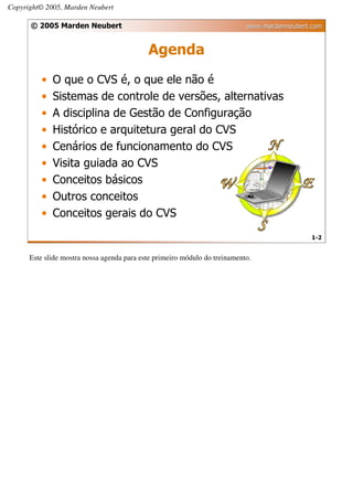 Copyright© 2005, Marden Neubert

      © 2005 Marden Neubert                                                 www.mardenneubert.com


                                            Agenda
         •   O que o CVS é, o que ele não é
         •   Sistemas de controle de versões, alternativas
         •   A disciplina de Gestão de Configuração
         •   Histórico e arquitetura geral do CVS
         •   Cenários de funcionamento do CVS
         •   Visita guiada ao CVS
         •   Conceitos básicos
         •   Outros conceitos
         •   Conceitos gerais do CVS
                                                                                              1-2


      Este slide mostra nossa agenda para este primeiro módulo do treinamento.
 
