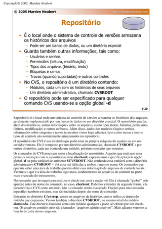 Copyright© 2005, Marden Neubert

      © 2005 Marden Neubert                                                   www.mardenneubert.com


                                        Repositório
          • É o local onde o sistema de controle de versões armazena
            os históricos dos arquivos
               – Pode ser um banco de dados, ou um diretório especial
          • Guarda também outras informações, tais como:
               –   Usuários e senhas
               –   Permissões (leitura, modificação)
               –   Tipos dos arquivos (binário, texto)
               –   Etiquetas e ramos
               –   Travas (quando suportadas) e outros controles
          • No CVS, o repositório é um diretório contendo:
               – Módulos, cada um com os históricos de seus arquivos
               – Um diretório administrativo, chamado CVSROOT
          • O repositório pode ser especificado para qualquer
            comando CVS usando-se a opção global -d
                                                                                                  1-20


      Repositório é o local onde um sistema de controle de versões armazena os históricos dos arquivos,
      geralmente implementado por um banco de dados ou um diretório especial. O repositório guarda,
      além dos históricos, outras informações sobre os arquivos, como tipos (texto, binário), permissões
      (leitura, modificação) e outros atributos. Além disso, dados dos usuários (login e senha),
      informações sobre etiquetas e ramos (conceitos vistos logo adiante), bem como travas e outros
      tipos de controle são normalmente armazenados no repositório.
      O repositório do CVS é um diretório que pode estar na própria máquina do usuário ou em um
      servidor remoto. Ele é composto por um diretório administrativo, chamado CVSROOT e por
      outros diretórios, cada um contendo um módulo, próximo conceito que veremos.
      Os comandos do CVS precisam saber a localização do repositório. Aqueles que realizam uma
      primeira interação com o repositório (como checkout) esperam uma especificação pela opção
      global -d ou pela variável de ambiente $CVSROOT. Não confunda essa variável com o diretório
      administrativo CVSROOT – foi uma má idéia dar a ambos o mesmo nome. Os comandos que
      operam sobre uma área de trabalho podem obter essa informação de arquivos de controle locais.
      Veremos o que é a área de trabalho logo mais; conheceremos os arquivos de controle na parte
      mais avançada do treinamento.
      No comando que invoquei para realizar o check-out, usei a opção –d. Ela é chamada “global” pois
      aparece antes do nome do comando, no caso, checkout. Podemos entender da seguinte forma: ela
      parametriza o CVS como um todo, não o comando sendo executado. Opções para um comando
      específico também existem, mas são incluídas depois do nome do comando.
      Entrando no diretório C:cvsrep, vemos os arquivos de histórico, com o sufixo ,v dentro do
      módulo que copiamos. Vemos também o diretório CVSROOT, no mesmo nível do módulo
      alomundo. Este diretório funciona como um módulo qualquer e pode ser obtido por um check-
      out. Os arquivos contidos nele são chamados “arquivos administrativos”. Mais adiante veremos a
      função de cada desses arquivos.
 