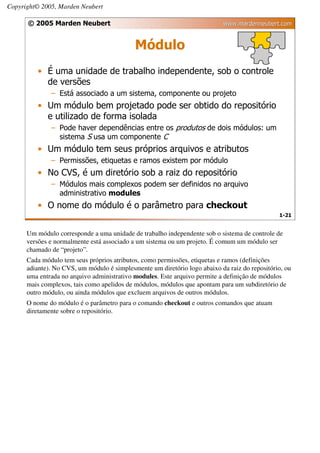 Copyright© 2005, Marden Neubert

      © 2005 Marden Neubert                                                www.mardenneubert.com


                                            Módulo
         • É uma unidade de trabalho independente, sob o controle
           de versões
              – Está associado a um sistema, componente ou projeto
         • Um módulo bem projetado pode ser obtido do repositório
           e utilizado de forma isolada
              – Pode haver dependências entre os produtos de dois módulos: um
                sistema S usa um componente C
         • Um módulo tem seus próprios arquivos e atributos
              – Permissões, etiquetas e ramos existem por módulo
         • No CVS, é um diretório sob a raiz do repositório
              – Módulos mais complexos podem ser definidos no arquivo
                administrativo modules
         • O nome do módulo é o parâmetro para checkout
                                                                                               1-21


      Um módulo corresponde a uma unidade de trabalho independente sob o sistema de controle de
      versões e normalmente está associado a um sistema ou um projeto. É comum um módulo ser
      chamado de “projeto”.
      Cada módulo tem seus próprios atributos, como permissões, etiquetas e ramos (definições
      adiante). No CVS, um módulo é simplesmente um diretório logo abaixo da raiz do repositório, ou
      uma entrada no arquivo administrativo modules. Este arquivo permite a definição de módulos
      mais complexos, tais como apelidos de módulos, módulos que apontam para um subdiretório de
      outro módulo, ou ainda módulos que excluem arquivos de outros módulos.
      O nome do módulo é o parâmetro para o comando checkout e outros comandos que atuam
      diretamente sobre o repositório.
 