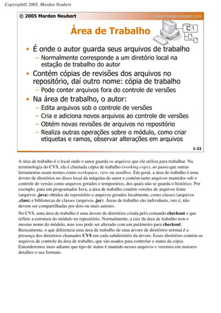 Copyright© 2005, Marden Neubert

      © 2005 Marden Neubert                                                  www.mardenneubert.com


                                 Área de Trabalho
          • É onde o autor guarda seus arquivos de trabalho
              – Normalmente corresponde a um diretório local na
                estação de trabalho do autor
          • Contém cópias de revisões dos arquivos no
            repositório, daí outro nome: cópia de trabalho
              – Pode conter arquivos fora do controle de versões
          • Na área de trabalho, o autor:
              –   Edita arquivos sob o controle de versões
              –   Cria e adiciona novos arquivos ao controle de versões
              –   Obtém novas revisões de arquivos no repositório
              –   Realiza outras operações sobre o módulo, como criar
                  etiquetas e ramos, observar alterações em arquivos
                                                                                                  1-22


      A área de trabalho é o local onde o autor guarda os arquivos que ele utiliza para trabalhar. Na
      terminologia do CVS, ela é chamada cópia de trabalho (working copy), ao passo que outras
      ferramentas usam nomes como workspace, view ou sandbox. Em geral, a área de trabalho é uma
      árvore de diretórios no disco local da máquina do autor e contém tanto arquivos mantidos sob o
      controle de versão como arquivos gerados e temporários, dos quais não se guarda o histórico. Por
      exemplo, para um programador Java, a área de trabalho contém versões de arquivos fonte
      (arquivos .java) obtidos do repositório e arquivos gerados localmente, como classes (arquivos
      .class) e bibliotecas de classes (arquivos .jar). Áreas de trabalho são individuais, isto é, não
      devem ser compartilhadas por dois ou mais autores.
      No CVS, uma área de trabalho é uma árvore de diretórios criada pelo comando checkout e que
      reflete a estrutura do módulo no repositório. Normalmente, a raiz da área de trabalho tem o
      mesmo nome do módulo, mas isso pode ser alterado com um parâmetro para checkout.
      Basicamente, o que diferencia uma área de trabalho de uma árvore de diretórios normal é a
      presença dos diretórios chamados CVS em cada subdiretório da árvore. Esses diretórios contém os
      arquivos de controle da área de trabalho, que são usados para controlar o status da cópia.
      Entenderemos mais adiante que tipo de status é mantido nesses arquivos e veremos em maiores
      detalhes o seu formato.
 