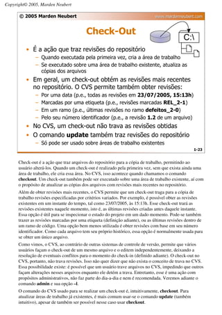 Copyright© 2005, Marden Neubert

      © 2005 Marden Neubert                                                   www.mardenneubert.com


                                          Check-Out
          • É a ação que traz revisões do repositório
               – Quando executada pela primeira vez, cria a área de trabalho
               – Se executado sobre uma área de trabalho existente, atualiza as
                 cópias dos arquivos
          • Em geral, um check-out obtém as revisões mais recentes
            no repositório. O CVS permite também obter revisões:
               –   Por uma data (p.e., todas as revisões em 23/07/2005, 15:13h)
               –   Marcadas por uma etiqueta (p.e., revisões marcadas REL_2-1)
               –   Em um ramo (p.e., últimas revisões no ramo defeitos_2-0)
               –   Pelo seu número identificador (p.e., a revisão 1.2 de um arquivo)
          • No CVS, um check-out não trava as revisões obtidas
          • O comando update também traz revisões do repositório
               – Só pode ser usado sobre áreas de trabalho existentes
                                                                                                   1-23


      Check-out é a ação que traz arquivos do repositório para a cópia de trabalho, permitindo ao
      usuário alterá-los. Quando um check-out é realizado pela primeira vez, sem que exista ainda uma
      área de trabalho, ele cria essa área. No CVS, isso acontece quando chamamos o comando
      checkout. Um check-out também pode ser executado sobre uma área de trabalho existente, aí com
      o propósito de atualizar as cópias dos arquivos com revisões mais recentes no repositório.
      Além de obter revisões mais recentes, o CVS permite que um check-out traga para a cópia de
      trabalho revisões especificadas por critérios variados. Por exemplo, é possível obter as revisões
      existentes em um instante do tempo, tal como 23/07/2005, às 15:13h. Esse check-out trará as
      revisões existentes naquele momento, isto é, as últimas revisões criadas antes daquele instante.
      Essa opção é útil para se inspecionar o estado do projeto em um dado momento. Pode-se também
      trazer as revisões marcadas por uma etiqueta (definição adiante), ou as últimas revisões dentro de
      um ramo de código. Uma opção bem menos utilizada é obter revisões com base em seu número
      identificador. Como cada arquivo tem seu próprio histórico, essa opção é normalmente usada para
      se obter um único arquivo.
      Como vimos, o CVS, ao contrário de outras sistemas de controle de versão, permite que vários
      usuários façam o check-out de um mesmo arquivo e o editem independentemente, deixando a
      resolução de eventuais conflitos para o momento do check-in (definido adiante). O check-out no
      CVS, portanto, não trava revisões. Isso não quer dizer que não exista o conceito de trava no CVS.
      Essa possibilidade existe: é possível que um usuário trave arquivos no CVS, impedindo que outros
      façam alterações nesses arquivos enquanto ele detém a trava. Entretanto, esse é uma ação com
      propósitos administrativos, não faz parte do dia-a-dia e nem é recomendada. Veremos adiante o
      comando admin e sua opção –l.
      O comando do CVS usado para se realizar um check-out é, intuitivamente, checkout. Para
      atualizar áreas de trabalho já existentes, é mais comum usar-se o comando update (também
      intuitivo), apesar de também ser possível nesse caso usar checkout.
 