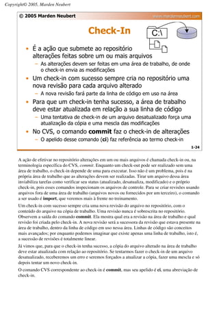 Copyright© 2005, Marden Neubert

      © 2005 Marden Neubert                                                    www.mardenneubert.com


                                            Check-In
          • É a ação que submete ao repositório
            alterações feitas sobre um ou mais arquivos
               – As alterações devem ser feitas em uma área de trabalho, de onde
                 o check-in envia as modificações
          • Um check-in com sucesso sempre cria no repositório uma
            nova revisão para cada arquivo alterado
               – A nova revisão fará parte da linha de código em uso na área
          • Para que um check-in tenha sucesso, a área de trabalho
            deve estar atualizada em relação a sua linha de código
               – Uma tentativa de check-in de um arquivo desatualizado força uma
                 atualização da cópia e uma mescla das modificações
          • No CVS, o comando commit faz o check-in de alterações
               – O apelido desse comando (ci) faz referência ao termo check-in
                                                                                                    1-24


      A ação de efetivar no repositório alterações em um ou mais arquivos é chamada check-in ou, na
      terminologia específica do CVS, commit. Enquanto um check-out pode ser realizado sem uma
      área de trabalho, o check-in depende de uma para executar. Isso não é um problema, pois é na
      própria área de trabalho que as alterações devem ser realizadas. Tirar um arquivo dessa área
      inviabiliza tarefas como verificar seu status (atualizado, desatualiza, modificado) e o próprio
      check-in, pois esses comandos inspecionam os arquivos de controle. Para se criar revisões usando
      arquivos fora de uma área de trabalho (arquivos novos ou fornecidos por um terceiro), o comando
      a ser usado é import, que veremos mais à frente no treinamento.
      Um check-in com sucesso sempre cria uma nova revisão do arquivo no repositório, com o
      conteúdo do arquivo na cópia de trabalho. Uma revisão nunca é sobrescrita no repositório.
      Observem a saída do comando commit. Ela mostra qual era a revisão na área de trabalho e qual
      revisão foi criada pelo check-in. A nova revisão será a sucessora da revisão que estava presente na
      área de trabalho, dentro da linha de código em uso nessa área. Linhas de código são conceitos
      mais avançados; por enquanto podemos imaginar que existe apenas uma linha de trabalho, isto é,
      a sucessão de revisões é totalmente linear.
      Já vimos que, para que o check-in tenha sucesso, a cópia do arquivo alterado na área de trabalho
      deve estar atualizada com relação ao repositório. Se tentarmos fazer o check-in de um arquivo
      desatualizado, receberemos um erro e seremos forçados a atualizar a cópia, fazer uma mescla e só
      depois tentar um novo check-in.
      O comando CVS correspondente ao check-in é commit, mas seu apelido é ci, uma abreviação de
      check-in.
 