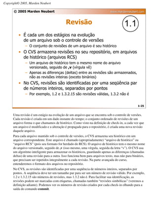 Copyright© 2005, Marden Neubert

      © 2005 Marden Neubert                                                   www.mardenneubert.com


                                             Revisão                                    1.1
          • É cada um dos estágios na evolução
            de um arquivo sob o controle de versões
               – O conjunto de revisões de um arquivo é seu histórico
          • O CVS armazena revisões no seu repositório, em arquivos
            de histórico (arquivos RCS)
               – Um arquivo de histórico tem o mesmo nome do arquivo
                 versionado, seguido de ,v (vírgula vê)
               – Apenas as diferenças (deltas) entre as revisões são armazenados,
                 não as revisões inteiras (exceto binários)
          • No CVS, revisões são identificadas por uma seqüência par
            de números inteiros, separados por pontos
               – Por exemplo, 1.2 e 1.3.2.15 são revisões válidas, 1.3.2 não é


                                                                                                  1-25


      Uma revisão é um estágio na evolução de um arquivo que se encontra sob o controle de versões.
      Cada revisão é criada em um dado instante do tempo; o conjunto ordenado de revisões de um
      arquivo forma o que chamamos de histórico. Como visto na definição de check-in, a cada vez que
      um arquivo é modificado e a alteração é propagada para o repositório, é criada uma nova revisão
      daquele arquivo.
      Para cada arquivo mantido sob o controle de versões, o CVS armazena seu histórico em um
      arquivo correspondente. Este arquivo é chamado (apropriadamente) “arquivo de histórico” ou
      “arquivo RCS” (pois seu formato for herdado do RCS). O arquivo de histórico tem o mesmo nome
      do arquivo versionado, seguido de ,v (isso mesmo, uma vírgula, seguida da letra “v”). O CVS usa
      um algoritmo inteligente para armazenar os históricos, guardando apenas as diferenças (chamadas
      deltas) de uma revisão para a outra. Isso funciona bem para arquivos texto, mas não para binários,
      que precisam ser repetidos integralmente a cada revisão. Na parte avançada do curso,
      entenderemos o formato dos arquivos no repositório.
      No CVS, as revisões são identificadas por uma seqüência de números inteiros, separados por
      pontos. A seqüência deve ter um tamanho par para ser um número de revisão válido. Por exemplo,
      1.2 e 1.3.2.15 são números de revisões, mas 1.3.2 não é. Para facilitar sua identificação, as
      revisões podem ser marcadas com etiquetas, chamadas também “revisões simbólicas” (veremos a
      definição adiante). Podemos ver os números de revisão criados por cada check-in olhando para a
      saída do comando commit.
 