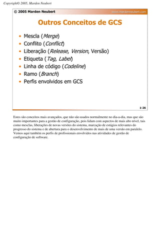 Copyright© 2005, Marden Neubert

      © 2005 Marden Neubert                                                   www.mardenneubert.com


                        Outros Conceitos de GCS
          •   Mescla (Merge)
          •   Conflito (Conflict)
          •   Liberação (Release, Version, Versão)
          •   Etiqueta (Tag, Label)
          •   Linha de código (Codeline)
          •   Ramo (Branch)
          •   Perfis envolvidos em GCS



                                                                                                  1-26


      Estes são conceitos mais avançados, que não são usados normalmente no dia-a-dia, mas que são
      muito importantes para a gestão de configuração, pois lidam com aspectos de mais alto nível, tais
      como mesclas, liberações de novas versões do sistema, marcação de estágios relevantes do
      progresso do sistema e de abertura para o desenvolvimento de mais de uma versão em paralelo.
      Vemos aqui também os perfis de profissionais envolvidos nas atividades de gestão de
      configuração de software.
 