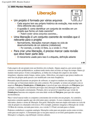 Copyright© 2005, Marden Neubert

      © 2005 Marden Neubert                                                 www.mardenneubert.com

                                                                                         2.0
                                          Liberação                                      Beta


         • Um projeto é formado por vários arquivos
              – Cada arquivo tem seu próprio histórico de evolução, mas evolui em
                ritmo diferente dos outros
              – A questão é: como identificar um conjunto de revisões em um
                projeto que forma um todo coerente?
                   • Podem existir vários conjuntos coerentes...
         • Uma liberação é um conjunto coerente de revisões que é
           relevante para o projeto
              – Normalmente, liberações marcam etapas no ciclo de
                desenvolvimento de um sistema (milestones)
                   • Por exemplo, a versão 2.0 Beta, ou a versão 2.1 Final
         • Para criar uma liberação, é preciso marcar cada revisão
           que deve fazer parte dela
              – O mecanismo usado para isso é a etiqueta, definição adiante

                                                                                                 1-30


      Cada arquivo de um projeto tem seu histórico de evolução. Alguns arquivos, por serem muito
      centrais ou muito problemáticos, acabam tendo muito mais revisões ao longo do tempo. Outros já
      mudam muito pouco. Como conseqüência, as linhas de evolução dos arquivos são muito
      irregulares: algumas muito longas, outras curtas. Além disso, um arquivo que pouco mudou em
      uma fase do projeto pode passar a ser modificado com mais freqüência.
      Pensando especificamente em projetos de software, os arquivos mudam em conjunto, logo, há
      revisões que só funcionam dentro um certo contexto. Por exemplo: se temos um projeto com os
      arquivos Pais.java, Estado.java e Cidade.java, é possível que uma alteração em Pais.java (por
      exemplo, a remoção de um método) provoque uma alteração em Estado.java para que este
      continue funcionando corretamente. Portanto, deve ser possível especificar que versão de
      Estado.java funciona em conjunto com uma dada versão de Pais.java, para que não surjam
      inconsistências.
      Não é viável marcar todos os conjuntos consistentes de revisões em um projeto. Ao contrário,
      marcamos somente aqueles que são relevantes para o projeto. A esses conjuntos consistentes e
      relevantes, damos o nome de liberação. Em geral, liberações marcam etapas relevantes no ciclo de
      vida do projeto (os chamados milestones). Por exemplo, podemos imaginar a liberação da versão
      2.0 Beta do sistema, enviada para testes, ou a versão 2.1 Final, enviada para o cliente.
      Podemos estabelecer a seguinte analogia: liberações estão para um projeto assim como revisões
      estão para um arquivo. A ferramenta que se usa para marcar as revisões participantes em uma
      liberação é a etiqueta, cuja definição veremos adiante.
 