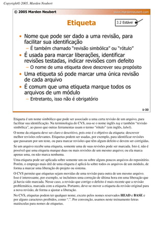 Copyright© 2005, Marden Neubert

      © 2005 Marden Neubert                                                  www.mardenneubert.com


                                            Etiqueta
          • Nome que pode ser dado a uma revisão, para
            facilitar sua identificação
              – É também chamado “revisão simbólica” ou “rótulo”
          • É usada para marcar liberações, identificar
            revisões testadas, indicar revisões com defeito
              – O nome de uma etiqueta deve descrever seu propósito
          • Uma etiqueta só pode marcar uma única revisão
            de cada arquivo
          • É comum que uma etiqueta marque todos os
            arquivos de um módulo
              – Entretanto, isso não é obrigatório

                                                                                                  1-33


      Etiqueta é um nome simbólico que pode ser associado a uma certa revisão de um arquivo, para
      facilitar sua identificação. Na terminologia do CVS, usa-se o nome inglês tag e também “revisão
      simbólica”, ao passo que outras ferramentas usam o termo “rótulo” (em inglês, label).
      O nome da etiqueta deve ser claro e descritivo, pois este é o objetivo da etiqueta: descrever
      melhor revisões relevantes. Etiquetas podem ser usadas, por exemplo, para identificar revisões
      que passaram por um teste, ou para marcar revisões que têm algum defeito e devem ser corrigidas.
      Se um arquivo recebe uma etiqueta, somente uma de suas revisões pode ser marcada. Isto é, não é
      possível que uma etiqueta marque duas ou mais revisões de um mesmo arquivo; ou ela marca
      apenas uma, ou não marca nenhuma.
      Uma etiqueta pode ser aplicada sobre somente um ou sobre alguns poucos arquivos do repositório.
      Porém, o emprego mais útil de uma etiqueta é aplicá-la sobre todos os arquivos de um módulo, de
      forma a marcar uma liberação do projeto ou sistema.
      O CVS permite que etiquetas sejam movidas de uma revisão para outra de um mesmo arquivo.
      Isso é interessante, por exemplo, se incluímos uma correção de última hora em uma liberação que
      já havia sido marcada. Nesse caso, a revisão que corrige o defeito é mais recente que a revisão
      problemática, marcada com a etiqueta. Portanto, deve-se mover a etiqueta da revisão original para
      a nova revisão, de forma a ajustar a liberação.
      No CVS, etiquetas podem ter qualquer nome, exceto pelos nomes reservados HEAD e BASE e
      por alguns caracteres proibidos, como “.”. Por convenção, usamos neste treinamento letras
      maiúsculas para nomes de etiquetas.
 