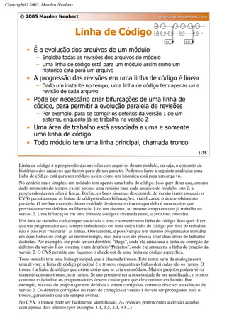 Copyright© 2005, Marden Neubert

      © 2005 Marden Neubert                                                   www.mardenneubert.com


                                   Linha de Código
          • É a evolução dos arquivos de um módulo
               – Engloba todas as revisões dos arquivos do módulo
               – Uma linha de código está para um módulo assim como um
                 histórico está para um arquivo
          • A progressão das revisões em uma linha de código é linear
               – Dado um instante no tempo, uma linha de código tem apenas uma
                 revisão de cada arquivo
          • Pode ser necessário criar bifurcações de uma linha de
            código, para permitir a evolução paralela de revisões
               – Por exemplo, para se corrigir os defeitos da versão 1 de um
                 sistema, enquanto já se trabalha na versão 2
          • Uma área de trabalho está associada a uma e somente
            uma linha de código
          • Todo módulo tem uma linha principal, chamada tronco
                                                                                                   1-35


      Linha de código é a progressão das revisões dos arquivos de um módulo, ou seja, o conjunto de
      históricos dos arquivos que fazem parte de um projeto. Podemos fazer a seguinte analogia: uma
      linha de código está para um módulo assim como um histórico está para um arquivo.
      No cenário mais simples, um módulo tem apenas uma linha de código. Isso quer dizer que, em um
      dado momento do tempo, existe apenas uma revisão para cada arquivo do módulo, isto é, a
      progressão das revisões é linear. Porém, os bons sistemas de controle de versão (entre os quais o
      CVS) permitem que as linhas de código tenham bifurcações, viabilizando o desenvolvimento
      paralelo. O melhor exemplo da necessidade de desenvolvimento paralelo é uma equipe que
      precisa consertar defeitos na liberação 1 de um sistema, ao mesmo tempo em que já trabalha na
      versão 2. Uma bifurcação em uma linha de código é chamada ramo, o próximo conceito.
      Um área de trabalho está sempre associada a uma e somente uma linha de código. Isso quer dizer
      que um programador está sempre trabalhando em uma única linha de código por área de trabalho;
      não é possível “misturar” as linhas. Obviamente, é possível que um mesmo programador trabalhe
      em duas linhas de código ao mesmo tempo, mas para isso ele precisa criar duas áreas de trabalho
      distintas. Por exemplo, ele pode ter um diretório “Bugs”, onde ele armazena a linha de correção de
      defeitos da versão 1 do sistema, e um diretório “Projetos”, onde ele armazena a linha de criação da
      versão 2. O CVS permite que façamos o check-out de uma linha de código específica.
      Todo módulo tem uma linha principal, que é chamada tronco. Este nome vem da analogia com
      uma árvore: a linha de código principal é o tronco, enquanto as linhas derivadas são os ramos. O
      tronco é a linha de código que existe assim que se cria um módulo. Muitos projetos podem viver
      somente com um tronco, sem ramos. Se um projeto tiver a necessidade de ser ramificado, o tronco
      continua existindo e os programadores devem cuidar para que ele continue evoluindo. Por
      exemplo, no caso do projeto que tem defeitos a serem corrigidos, o tronco deve ser a evolução da
      versão 2. Os defeitos corrigidos no ramo de correção da versão 1 devem ser propagados para o
      tronco, garantindo que ele sempre evolua.
      No CVS, o tronco pode ser facilmente identificado. As revisões pertencentes a ele são aquelas
      com apenas dois inteiros (por exemplo, 1.1, 1.5, 2.3, 3.8...)
 