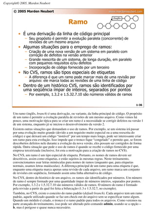 Copyright© 2005, Marden Neubert

      © 2005 Marden Neubert                                                   www.mardenneubert.com


                                               Ramo
          • É uma derivação da linha de código principal
              – Seu propósito é permitir a evolução paralela (concorrente) de
                revisões de um mesmo arquivo
          • Algumas situações para o emprego de ramos:
              – Criação de uma nova versão de um sistema em paralelo com
                correção de defeitos na versão anterior
              – Grande reescrita de um sistema, de longa duração, em paralelo
                com pequenos requisitos e/ou defeitos
              – Incorporação de código fornecido por um terceiro
          • No CVS, ramos são tipos especiais de etiquetas
              – A diferença é que um ramo pode marcar mais de uma revisão por
                arquivo: ele marca todas as revisões de uma linha de código
          • Dentro de um histórico CVS, ramos são identificados por
            uma seqüência ímpar de inteiros, separados por pontos
              – Por exemplo, 1.3.2 e 1.5.32.7.10 são números válidos de ramos

                                                                                                  1-36


      Um ramo (inglês, branch) é uma derivação, ou variante, da linha principal de código. O propósito
      de um ramo é permitir a evolução paralela de revisões de um mesmo arquivo. Como vimos há
      pouco, uma motivação típica para se criar um ramo é a necessidade se corrigir defeitos na versão 1
      de um sistema, enquanto já se iniciou o desenvolvimento da versão 2.
      Existem outras situações que demandam o uso de ramos. Por exemplo, se um sistema irá passar
      por uma evolução muito grande (devido a um requisito muito especial ou a uma reescrita do
      código) e que deixará um código “instável” por um tempo mais longo, pode ser interessante criar
      um ramo para esta evolução. Isso impede que o tronco fique “congelado” e permite que, se forem
      descobertos defeitos nele durante a evolução da nova versão, eles possam ser corrigidos de forma
      rápida. Outra situação que pede o uso de ramos é quando se recebe o código fornecido por uma
      empresa terceirizada (inclusive, foi esta a motivação para a criação de ramos no CVS).
      No CVS, um ramo é um tipo especial de etiqueta. Portanto, os nomes de ramos devem ser
      descritivos, assim como etiquetas, e estão sujeitos às mesmas regras. Neste treinamento,
      convencionamos usar letras minúsculas para nomes de ramos (enquanto que, para etiquetas
      normais, usamos letras maiúsculas). A diferença principal de um ramo para uma etiqueta é que,
      enquanto uma etiqueta marca apenas uma revisão de cada arquivo, um ramo marca um conjunto
      de revisões em seqüência, formando assim uma linha alternativa de código.
      No CVS, dentro do histórico de um arquivo, os ramos são identificados por números. Um número
      de ramo é sempre formado por uma quantidade ímpar de números inteiros, separados por pontos.
      Por exemplo, 1.3.2 e 1.5.32.7.10 são números válidos de ramos. O número do ramo é formado
      pela revisão a partir da qual foi feita a bifurcação (1.3 e 1.5.32.7, no exemplo).
      Também, no CVS, existe o conceito do ramo padrão (default branch). Cada arquivo tem um ramo
      padrão, aquele utilizado quando se faz um check-out do arquivo sem se especificar ramo algum.
      Quando um módulo é criado, o tronco é o ramo padrão para todos os arquivos. Como veremos na
      parte avançada do treinamento, isso pode ser alterado pelo comando admin, usando-se a opção –
      b, mas é perigoso e quase nunca necessário.
 
