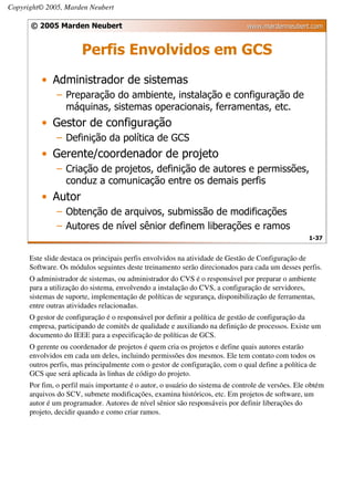 Copyright© 2005, Marden Neubert

      © 2005 Marden Neubert                                                    www.mardenneubert.com


                       Perfis Envolvidos em GCS
          • Administrador de sistemas
               – Preparação do ambiente, instalação e configuração de
                 máquinas, sistemas operacionais, ferramentas, etc.
          • Gestor de configuração
               – Definição da política de GCS
          • Gerente/coordenador de projeto
               – Criação de projetos, definição de autores e permissões,
                 conduz a comunicação entre os demais perfis
          • Autor
               – Obtenção de arquivos, submissão de modificações
               – Autores de nível sênior definem liberações e ramos
                                                                                                   1-37


      Este slide destaca os principais perfis envolvidos na atividade de Gestão de Configuração de
      Software. Os módulos seguintes deste treinamento serão direcionados para cada um desses perfis.
      O administrador de sistemas, ou administrador do CVS é o responsável por preparar o ambiente
      para a utilização do sistema, envolvendo a instalação do CVS, a configuração de servidores,
      sistemas de suporte, implementação de políticas de segurança, disponibilização de ferramentas,
      entre outras atividades relacionadas.
      O gestor de configuração é o responsável por definir a política de gestão de configuração da
      empresa, participando de comitês de qualidade e auxiliando na definição de processos. Existe um
      documento do IEEE para a especificação de políticas de GCS.
      O gerente ou coordenador de projetos é quem cria os projetos e define quais autores estarão
      envolvidos em cada um deles, incluindo permissões dos mesmos. Ele tem contato com todos os
      outros perfis, mas principalmente com o gestor de configuração, com o qual define a política de
      GCS que será aplicada às linhas de código do projeto.
      Por fim, o perfil mais importante é o autor, o usuário do sistema de controle de versões. Ele obtém
      arquivos do SCV, submete modificações, examina históricos, etc. Em projetos de software, um
      autor é um programador. Autores de nível sênior são responsáveis por definir liberações do
      projeto, decidir quando e como criar ramos.
 