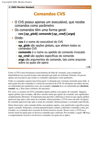 Copyright© 2005, Marden Neubert

      © 2005 Marden Neubert                                                   www.mardenneubert.com


                                    Comandos CVS
          • O CVS possui apenas um executável, que recebe
            comandos como parâmetro
          • Os comandos têm uma forma geral:
               – cvs [op_glob] comando [op_cmd] [args]
          • Onde:
               – cvs é o nome do executável do CVS
               – op_glob são opções globais, que afetam todos os
                 comandos CVS
               – comando é o nome ou apelido do comando invocado
               – op_cmd são opções específicas do comando
               – args são argumentos do comando, tais como arquivos
                 sobre os quais ele opera
                                                                                                     1-38


      Como o CVS é uma ferramenta essencialmente de linha de comando, seria complicado
      disponibilizar um executável para cada operação que pode ser realizada. Portanto, ele possui
      apenas um executável, que recebe os comandos (operações) como parâmetro.
      Todos os comandos seguem uma forma geral. A chamada tem o formato mostrado neste slide. A
      única parte fixa dos comandos é o nome do executável do CVS. Os elementos em itálico devem
      ser substituídos por parâmetros reais, por exemplo, comando deve ser substituído por checkout,
      commit, etc.). Itens entre colchetes são opcionais.
      Por vezes, os usuários do CVS confundem opções globais com opções de comando. Algumas
      opções globais (por exemplo, –d) têm o mesmo nome que opções de comando, mas significados
      completamente diferentes. O importante para perceber a diferença é observar que opções globais
      aparecem logo após o cvs, antes do comando: afetam portanto, o CVS como um todo. Já opções
      de comando aparecem logo após o nome do comando: afetam portanto, o comando especificado.
      Outra observação: cada comando define suas próprias opções, com significados específicos para
      aquele comando. Entretanto, existem parametrizações comuns a diferentes comandos como, por
      exemplo, se o comando deve executar de forma recursiva ou não. Nesses casos, o CVS usa o
      mesmo nome de opção para os diversos comandos que a utilizam. Por exemplo, a opção –R força
      o comportamento recursivo em diversos comandos aos quais ela se aplica.
 