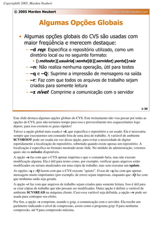 Copyright© 2005, Marden Neubert

      © 2005 Marden Neubert                                                    www.mardenneubert.com


                        Algumas Opções Globais
          • Algumas opções globais do CVS são usadas com
            maior freqüência e merecem destaque:
               – –d rep: Especifica o repositório utilizado, como um
                 diretório local ou no seguinte formato:
                    • [:método:][usuário[:senha]@][servidor[:porta]]raiz
               – –n: Não realiza nenhuma operação, útil para testes
               – –q e –Q: Suprime a impressão de mensagens na saída
               – –r: Faz com que todos os arquivos de trabalho sejam
                 criados para somente leitura
               – –z nível: Comprime a comunicação com o servidor


                                                                                                     1-39


      Este slide destaca algumas opções globais do CVS. Este treinamento não visa passar por todas as
      opções do CVS, pois não teríamos tempo para isso e provavelmente nos esqueceríamos logo
      depois; para isso existem os guias rápidos!
      Talvez a opção global mais usada é –d, que especifica o repositório a ser usado. Ela é necessária
      sempre que executarmos um comando fora de uma área de trabalho. A variável de ambiente
      $CVSROOT pode ser usada em vez dessa opção, para evitar a necessidade de digitar
      repetidamente a localização do repositório, sobretudo quando existe apenas um repositório. A
      localização é especifica no formato mostrado neste slide. No módulo de administração, veremos
      quais são os métodos disponíveis.
      A opção –n faz com que o CVS apenas imprima o que o comando faria, mas não execute
      modificação alguma. Ela é útil para testes como, por exemplo, verificar quais arquivos estão
      modificados ou seriam atualizados em uma cópia de trabalho, mas sem executar um update.
      As opções –q e –Q fazem com que o CVS execute “quieto”. O uso de –q faz com que apenas
      mensagens muito importantes (por exemplo, de erros) sejam impressas, enquanto que –Q faz com
      que nenhuma saída seja gerada.
      A opção –r faz com que arquivos de trabalho sejam criados para somente leitura. Isso é útil para
      se criar cópias de trabalho que não possam ser modificadas. Outra opção é definir a variável de
      ambiente $CVSREAD na máquina cliente. Caso essa variável seja definida, a opção –w pode ser
      usada para contrapor seu efeito.
      Por fim, a opção –z comprime, usando o gzip, a comunicação com o servidor. Ela recebe um
      parâmetro indicando o nível de compressão, assim como o programa gzip: 0 para nenhuma
      compressão, até 9 para compressão máxima.
 