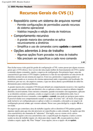 Copyright© 2005, Marden Neubert

      © 2005 Marden Neubert                                                   www.mardenneubert.com


                     Recursos Gerais do CVS (1)
          • Repositório como um sistema de arquivos normal
               – Permite configurações de permissões usando recursos
                 do sistema operacional
               – Viabiliza inspeção e edição direta de históricos
          • Comportamento recursivo
               – A grande maioria dos comandos se aplica
                 recursivamente a diretórios
               – Simplifica o uso de comandos como update e commit
          • Opções aderentes à área de trabalho
               – Algumas opções ficam gravadas na área de trabalho
               – Não precisam ser especificas a cada novo comando
                                                                                                  1-40


      Para fechar nossa visão geral de gestão de configuração e CVS, vamos passar por alguns recursos
      gerais que o CVS oferece. Isso vai nos dar uma noção melhor do funcionamento do CVS e ajudar
      a entender alguns comandos, opções e arquivos de configuração. Em primeiro lugar, uma das
      características que torna o CVS simples e poderoso é o fato do seu repositório ser uma árvore de
      diretórios normal em um sistema de arquivos. Com isso, permissões e segurança podem ser
      controladas usando-se os recursos do sistema operacional onde o repositório está localizado. Os
      históricos, por sua vez, são arquivos comuns, o que nos deixa aberta a possibilidade de editá-los
      diretamente para contornar problemas.
      A grande maioria dos comandos CVS têm por default um comportamento recursivo. Isto significa
      que, quando executados sobre um diretório, eles se aplicam a todos os arquivos debaixo daquele
      diretório, recursivamente. Estes mesmos comandos, quando executados sem argumentos, aplicam-
      se ao diretório corrente e, portanto, a todos os arquivos nele e em subdiretórios dele. Isso é
      interessante para diversos comandos, como update e commit, mas pode ser perigoso para outros.
      É possível mudar esse comportamento usando-se a opção –l (a letra “ele”, de local). Essa opção
      pode inclusive ser configurada para se aplicar a todos os comandos, colocando-a no arquivo de
      configuração pessoal .cvsrc, que veremos adiante. Nesse caso, para desligá-la, a opção –R deve
      ser usada.
      Os arquivos que controlam a área de trabalho (aqueles sob os diretórios CVS) podem guardar
      algumas opções para que elas não precisem ser especificadas a cada comando. As opções que têm
      essa característica são chamadas de “aderentes”. Em inglês, usa-se o termo sticky option.
      Exemplos de opções com essa característica são: a especificação de etiquetas e ramos a serem
      usadas na área de trabalho (opção –r), idem para datas (opção –D), ou para palavras-chave
      (citadas a seguir, opção –k). Para “limpar” essas opções, usa-se a opção –A em update.
 
