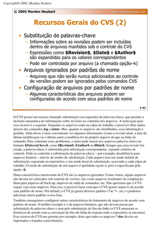 Copyright© 2005, Marden Neubert

      © 2005 Marden Neubert                                                    www.mardenneubert.com


                     Recursos Gerais do CVS (2)
          • Substituição de palavras-chave
               – Informações sobre as revisões podem ser incluídas
                 dentro de arquivos mantidos sob o controle do CVS
               – Expressões como $Revision$, $Date$ e $Author$
                 são expandidas para os valores correspondentes
               – Pode ser controlada por arquivo (a chamada opção–k)
          • Arquivos ignorados por padrões de nome
               – Arquivos que não serão nunca adicionados ao controle
                 de versões podem ser ignorados pelos comandos CVS
          • Configuração de arquivos por padrões de nome
               – Algumas características dos arquivos podem ser
                 configuradas de acordo com seus padrões de nome
                                                                                                   1-41


      O CVS possui um recurso chamado substituição (ou expansão) de palavras-chave, que permite a
      inclusão automática de informações sobre revisões no conteúdo dos arquivos. A motivação para
      esse recurso é a seguinte. Enquanto os arquivos estão na cópia de trabalho, é possível obter dados
      através dos comandos log e status. Mas, quando os arquivos são distribuídos, essa informação é
      perdida. Além disso, é mais conveniente ver algumas informações (como a revisão atual, a data da
      última modificação ou o último autor a modificá-lo) no próprio arquivo do que na linha de
      comando. Para contornar esses problemas, o autor pode inserir nos arquivos palavras-chave no
      formato $PalavraChave$, como $Revision$, $Author$ ou $Date$. Sempre que uma revisão for
      criada, a palavra-chave é substituída pela informação correspondente, segundo critérios de
      controle. Pode-se controlar a substituição de palavras-chave – por exemplo, desabilitá-la para
      arquivos binários – através de modos de substituição. Cada arquivo tem um modo default de
      substituição, registrado no repositório, e um modo local de substituição, associado a cada cópia de
      trabalho. O modo de substituição de um arquivo é apelidado opção-k, pois é especificado pela
      opção –k.
      Outra característica interessante do CVS são os arquivos ignorados. Como vimos, alguns arquivos
      não devem ser colocados sob controle de versões, tais como arquivos resultantes de compilação.
      Idem para arquivos de back-up, arquivos de saída de comandos, etc. Não queremos que o CVS
      sequer veja esses arquivos. Para isso, é possível fazer com que o CVS ignore arquivos de acordo
      com padrões de nome. Por default, o CVS já ignora diversos padrões (*.o, *~, etc.) e podemos
      adicionar outros padrões a essa lista.
      Também conseguimos configurar outras características de tratamento de arquivos de acordo com
      padrões de nome. O melhor exemplo é o de arquivos binários, que não devem passar por
      substituição de palavras-chave e nem pela substituição de fins-de-linha (o CVS armazena os
      históricos de acordo com a convenção de fins-de-linha do sistema onde o repositório se encontra).
      Esse recurso do CVS nos permite por exemplo, dizer que todos os arquivos *.doc devem ser
      importados e tratados como binários.
 