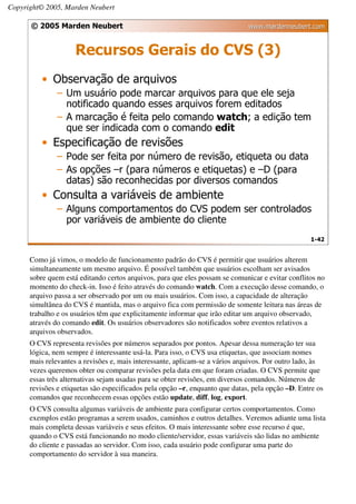 Copyright© 2005, Marden Neubert

      © 2005 Marden Neubert                                                   www.mardenneubert.com


                     Recursos Gerais do CVS (3)
          • Observação de arquivos
               – Um usuário pode marcar arquivos para que ele seja
                 notificado quando esses arquivos forem editados
               – A marcação é feita pelo comando watch; a edição tem
                 que ser indicada com o comando edit
          • Especificação de revisões
               – Pode ser feita por número de revisão, etiqueta ou data
               – As opções –r (para números e etiquetas) e –D (para
                 datas) são reconhecidas por diversos comandos
          • Consulta a variáveis de ambiente
               – Alguns comportamentos do CVS podem ser controlados
                 por variáveis de ambiente do cliente
                                                                                                  1-42


      Como já vimos, o modelo de funcionamento padrão do CVS é permitir que usuários alterem
      simultaneamente um mesmo arquivo. É possível também que usuários escolham ser avisados
      sobre quem está editando certos arquivos, para que eles possam se comunicar e evitar conflitos no
      momento do check-in. Isso é feito através do comando watch. Com a execução desse comando, o
      arquivo passa a ser observado por um ou mais usuários. Com isso, a capacidade de alteração
      simultânea do CVS é mantida, mas o arquivo fica com permissão de somente leitura nas áreas de
      trabalho e os usuários têm que explicitamente informar que irão editar um arquivo observado,
      através do comando edit. Os usuários observadores são notificados sobre eventos relativos a
      arquivos observados.
      O CVS representa revisões por números separados por pontos. Apesar dessa numeração ter sua
      lógica, nem sempre é interessante usá-la. Para isso, o CVS usa etiquetas, que associam nomes
      mais relevantes a revisões e, mais interessante, aplicam-se a vários arquivos. Por outro lado, às
      vezes queremos obter ou comparar revisões pela data em que foram criadas. O CVS permite que
      essas três alternativas sejam usadas para se obter revisões, em diversos comandos. Números de
      revisões e etiquetas são especificados pela opção –r, enquanto que datas, pela opção –D. Entre os
      comandos que reconhecem essas opções estão update, diff, log, export.
      O CVS consulta algumas variáveis de ambiente para configurar certos comportamentos. Como
      exemplos estão programas a serem usados, caminhos e outros detalhes. Veremos adiante uma lista
      mais completa dessas variáveis e seus efeitos. O mais interessante sobre esse recurso é que,
      quando o CVS está funcionando no modo cliente/servidor, essas variáveis são lidas no ambiente
      do cliente e passadas ao servidor. Com isso, cada usuário pode configurar uma parte do
      comportamento do servidor à sua maneira.
 