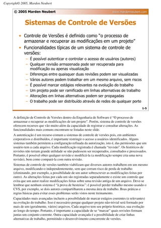 Copyright© 2005, Marden Neubert

      © 2005 Marden Neubert                                                  www.mardenneubert.com


              Sistemas de Controle de Versões
          • Controle de Versões é definido como “o processo de
            armazenar e recuperar as modificações em um projeto”
          • Funcionalidades típicas de um sistema de controle de
            versões:
              – É possível autenticar e controlar o acesso de usuários (autores)
              – Qualquer revisão armazenada pode ser recuperada para
                modificação ou apenas visualização
              – Diferenças entre quaisquer duas revisões podem ser visualizadas
              – Vários autores podem trabalhar em um mesmo arquivo, sem riscos
              – É possível marcar estágios relevantes na evolução do trabalho
              – Um projeto pode ser ramificado em linhas alternativas de trabalho
              – Alterações em linhas alternativas podem ser propagadas
              – O trabalho pode ser distribuído através de redes de qualquer porte
                                                                                                    1-5


      A definição de Controle de Versões dentro da Engenharia de Software é “O processo de
      armazenar e recuperar as modificações de um projeto”. Porém, sistema de controle de versões
      oferecem recursos que vão muito além da capacidade de registrar e consultar alterações. As
      funcionalidades mais comuns encontram-se listadas neste slide.
      A autenticação é um recurso comum a sistemas de controle de versões pois, em ambientes
      corporativos e distribuídos, é importante restringir o acesso a usuários identificados. Alguns
      sistemas também permitem a configuração refinada da autorização, isto é, das permissões que um
      usuário tem a cada arquivo. Cada modificação registrada é chamada “revisão”. Os históricos de
      revisões não teriam grande utilidade se não pudessem ser recuperados, consultados e processados.
      Portanto, é possível obter qualquer revisão e modificá-la (a modificação sempre cria uma nova
      revisão), bem como compará-la com outra revisão.
      Sistemas de controle de versões também viabilizam que diversos autores trabalhem em um mesmo
      arquivo, modificando-o independentemente, sem que corram risco de perda de trabalho
      (eliminando, por exemplo, a possibilidade de um autor sobrescrever as modificações feitas por
      outro). As alterações feitas por cada um são registradas separadamente e existe um controle que
      evita que um autor realize modificações feitas sobre uma revisão antiga de um arquivo. Deve-se
      lembrar que nenhum sistema é “à prova de besteiras”: é possível perder trabalho mesmo usando o
      CVS, por exemplo, se dois autores compartilharem a mesma área de trabalho. Boas práticas e
      regras básicas para evitar esses problemas serão vistos neste treinamento.
      Capacidades mais avançadas incluem a possibilidade de marcar estágios coerentes (e relevantes)
      na evolução do trabalho. Isso é necessário porque qualquer projeto não-trivial será formado por
      mais de um (geralmente, vários) arquivos. Cada arquivo tem seu próprio histórico, sua evolução
      ao longo do tempo. Portanto, é importante a capacidade de se “marcar” quais revisões formam
      juntas um conjunto coerente. Outra capacidade avançada é a possibilidade de criar linhas
      alternativas de trabalho, permitindo o desenvolvimento concorrente de versões.
 