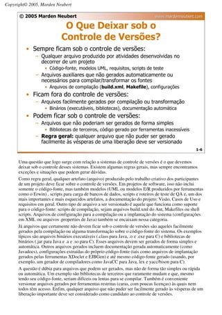 Copyright© 2005, Marden Neubert

      © 2005 Marden Neubert                                                   www.mardenneubert.com

                             O Que Deixar sob o
                            Controle de Versões?
          • Sempre ficam sob o controle de versões:
               – Qualquer arquivo produzido por atividades desenvolvidas no
                 decorrer de um projeto
                   • Código-fonte, modelos UML, requisitos, scripts de teste
               – Arquivos auxiliares que não gerados automaticamente ou
                 necessários para compilar/transformar os fontes
                   • Arquivos de compilação (build.xml, Makefile), configurações
          • Ficam fora do controle de versões:
               – Arquivos facilmente gerados por compilação ou transformação
                   • Binários (executáveis, bibliotecas), documentação automática
          • Podem ficar sob o controle de versões:
               – Arquivos que não poderiam ser gerados de forma simples
                   • Bibliotecas de terceiros, código gerado por ferramentas inacessíveis
               – Regra geral: qualquer arquivo que não puder ser gerado
                 facilmente às vésperas de uma liberação deve ser versionado
                                                                                                    1-6


      Uma questão que logo surge com relação a sistemas de controle de versões é o que devemos
      deixar sob o controle desses sistemas. Existem algumas regras gerais, mas sempre encontramos
      exceções e situações que podem gerar dúvidas.
      Como regra geral, qualquer artefato (arquivo) produzido pelo trabalho criativo dos participantes
      de um projeto deve ficar sobre o controle de versões. Em projetos de software, isso não inclui
      somente o código-fonte, mas também modelos (UML ou modelos E/R produzidos por ferramentas
      como o Erwin) , scripts para carga de bancos de dados, scripts e roteiros de teste de QA e, um dos
      mais importantes e mais esquecidos artefatos, a documentação do projeto: Visão, Casos de Uso e
      requisitos em geral. Outro tipo de arquivo a ser versionado é aquele que funciona como suporte
      para o código-fonte: scripts de compilação, sejam arquivos build.xml do Ant, Makefiles ou shell
      scripts. Arquivos de configuração para a compilação ou a implantação do sistema (configurações
      em XML ou arquivos .properties de Java) também se encaixam nessa categoria.
      Já arquivos que certamente não devem ficar sob o controle de versões são aqueles facilmente
      gerados pela compilação ou alguma transformação sobre o código-fonte do sistema. Os exemplos
      típicos são arquivos binários executáveis (.class para Java, .o e .exe para C) e bibliotecas de
      binários (.jar para Java e .a e .so para C). Esses arquivos devem ser gerados de forma simples e
      automática. Outros arquivos gerados incluem documentação gerada automaticamente (como
      Javadocs), configurações extraídas do próprio código-fonte (tais como arquivos de implantação
      gerados pelas ferramentas XDoclet e EJBGen) e até mesmo código-fonte gerado (usando, por
      exemplo, um gerador de compiladores como JavaCC para Java, lex e yacc/bison para C).
      A questão é dúbia para arquivos que podem ser gerados, mas não de forma tão simples ou rápida
      ou automática. Um exemplo são bibliotecas de terceiros que raramente mudam e que, mesmo
      tendo seu código-fonte, seriam difíceis ou lentas para se compilar. Também é conveniente
      versionar arquivos gerados por ferramentas restritas (caras, com poucas licenças) às quais nem
      todos têm acesso. Enfim, qualquer arquivo que não puder ser facilmente gerado às vésperas de um
      liberação importante deve ser considerado como candidato ao controle de versões.
 