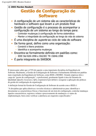 Copyright© 2005, Marden Neubert

      © 2005 Marden Neubert                                                  www.mardenneubert.com

                     Gestão de Configuração de
                             Software
          • A configuração de um sistema são as características de
            hardware e software que levam a um produto final
          • Gestão de configuração é o processo de acompanhar a
            configuração de um sistema ao longo do tempo para:
              – Controlar mudanças à configuração de forma sistemática
              – Manter a integridade da configuração ao longo da vida do sistema
          • É uma disciplina de suporte ao ciclo de vida do software
          • De forma geral, define como uma organização:
              – Constrói e libera produtos
              – Identifica e acompanha mudanças
          • Encontra-se formalmente definida em padrões como:
              – IEEE Std 828-1998 e ISO/IEC TR 15846:1998
          • É parte integrante do SWEBOK
                                                                                                   1-8


      É interessante saber que o CVS dá suporte a uma importante disciplina da Engenharia de
      Software. Realmente, a Gestão de Configuração de Software é formalmente definida nos padrões
      mais respeitados da Engenharia de Software, como IEEE e ISO/IEC. Grande empresas têm o
      cargo de “gestor de configuração”, o profissional, geralmente ligado à área de Garantia da
      Qualidade (Quality Assurance, QA), responsável por definir e assegurar a aplicação das práticas
      de gestão de configuração da organização.
      A definição formal de Gestão de Configuração de Software de acordo com o IEEE é:
      “A disciplina que aplica diretivas e revisões técnicas e administrativas para: identificar e
      documentar as características físicas e funcionais de um item de configuração, controlar mudanças
      àquelas características, registrar e relatar o processamento de mudanças e o status da
      implementação, bem como verificar a aderência aos requisitos especificados.”
 
