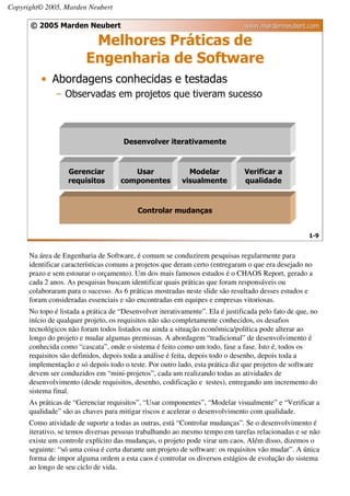 Copyright© 2005, Marden Neubert

      © 2005 Marden Neubert                                                    www.mardenneubert.com

                          Melhores Práticas de
                         Engenharia de Software
          • Abordagens conhecidas e testadas
               – Observadas em projetos que tiveram sucesso



                                      Desenvolver iterativamente



                   Gerenciar            Usar                Modelar            Verificar a
                   requisitos        componentes          visualmente          qualidade



                                           Controlar mudanças


                                                                                                      1-9


      Na área de Engenharia de Software, é comum se conduzirem pesquisas regularmente para
      identificar características comuns a projetos que deram certo (entregaram o que era desejado no
      prazo e sem estourar o orçamento). Um dos mais famosos estudos é o CHAOS Report, gerado a
      cada 2 anos. As pesquisas buscam identificar quais práticas que foram responsáveis ou
      colaboraram para o sucesso. As 6 práticas mostradas neste slide são resultado desses estudos e
      foram consideradas essenciais e são encontradas em equipes e empresas vitoriosas.
      No topo é listada a prática de “Desenvolver iterativamente”. Ela é justificada pelo fato de que, no
      início de qualquer projeto, os requisitos não são completamente conhecidos, os desafios
      tecnológicos não foram todos listados ou ainda a situação econômica/política pode alterar ao
      longo do projeto e mudar algumas premissas. A abordagem “tradicional” de desenvolvimento é
      conhecida como “cascata”, onde o sistema é feito como um todo, fase a fase. Isto é, todos os
      requisitos são definidos, depois toda a análise é feita, depois todo o desenho, depois toda a
      implementação e só depois todo o teste. Por outro lado, esta prática diz que projetos de software
      devem ser conduzidos em “mini-projetos”, cada um realizando todas as atividades de
      desenvolvimento (desde requisitos, desenho, codificação e testes), entregando um incremento do
      sistema final.
      As práticas de “Gerenciar requisitos”, “Usar componentes”, “Modelar visualmente” e “Verificar a
      qualidade” são as chaves para mitigar riscos e acelerar o desenvolvimento com qualidade.
      Como atividade de suporte a todas as outras, está “Controlar mudanças”. Se o desenvolvimento é
      iterativo, se temos diversas pessoas trabalhando ao mesmo tempo em tarefas relacionadas e se não
      existe um controle explícito das mudanças, o projeto pode virar um caos. Além disso, dizemos o
      seguinte: “só uma coisa é certa durante um projeto de software: os requisitos vão mudar”. A única
      forma de impor alguma ordem a esta caos é controlar os diversos estágios de evolução do sistema
      ao longo de seu ciclo de vida.
 