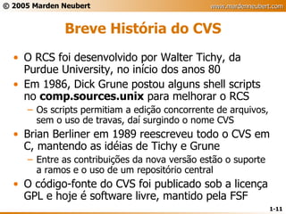 Breve História do CVS O RCS foi desenvolvido por Walter Tichy, da Purdue University, no início dos anos 80 Em 1986, Dick Grune postou alguns shell scripts no  comp.sources.unix  para melhorar o RCS Os scripts permitiam a edição concorrente de arquivos, sem o uso de travas, daí surgindo o nome CVS Brian Berliner em 1989 reescreveu todo o CVS em C, mantendo as idéias de Tichy e Grune Entre as contribuições da nova versão estão o suporte a ramos e o uso de um repositório central O código-fonte do CVS foi publicado sob a licença GPL e hoje é software livre, mantido pela FSF 