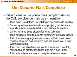 Um Cenário Mais Complexo Eis um cenário um pouco mais complexo de uso do CVS, envolvendo mais de um usuário: João acha um defeito na validação do cartão de crédito Carlos, que também trabalha no projeto, implementa o suporte a uma nova bandeira de cartões de crédito Carlos termina suas alterações e as submete João corrige o defeito e tenta submeter suas alterações João é avisado que já existe no repositório uma nova revisão para um dos arquivos que ele modificou e sua submissão falha João tem que atualizar sua cópia e resolver o conflito, mesclando as alterações feitas por ele e por Carlos João submete novamente o arquivo e tem sucesso 