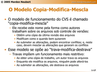 O Modelo Copia-Modifica-Mescla O modelo de funcionamento do CVS é chamado “copia-modifica-mescla” Ele recebe este nome pela forma como autores trabalham sobre os arquivos sob controle de versões: Obtêm uma cópia da última revisão dos arquivos Modificam como e quando bem quiserem Ao submeter as alterações, podem encontrar conflitos; e, neste caso, devem mesclar as alterações que geraram os conflitos Esse modelo se opõe ao “trava-modifica-destrava” Travas impõem um funcionamento mais restritivo: Ao obter uma cópia de trabalho, um autor trava os arquivos Enquanto ele modifica os arquivos, ninguém pode alterá-los Ao submeter as alterações, ele destrava os arquivos 