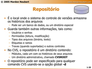 Repositório É o local onde o sistema de controle de versões armazena os históricos dos arquivos Pode ser um banco de dados, ou um diretório especial Guarda também outras informações, tais como: Usuários e senhas Permissões (leitura, modificação) Tipos dos arquivos (binário, texto) Etiquetas e ramos Travas (quando suportadas) e outros controles No CVS, o repositório é um diretório contendo: Módulos, cada um com os históricos de seus arquivos Um diretório administrativo, chamado  CVSROOT O repositório pode ser especificado para qualquer comando CVS usando-se a opção global  -d 
