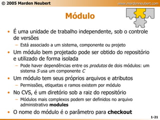 Módulo É uma unidade de trabalho independente, sob o controle de versões Está associado a um sistema, componente ou projeto Um módulo bem projetado pode ser obtido do repositório e utilizado de forma isolada Pode haver dependências entre os  produtos  de dois módulos: um sistema  S  usa um componente  C Um módulo tem seus próprios arquivos e atributos Permissões, etiquetas e ramos existem por módulo No CVS, é um diretório sob a raiz do repositório Módulos mais complexos podem ser definidos no arquivo administrativo  modules O nome do módulo é o parâmetro para  checkout 