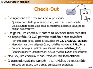 Check-Out É a ação que traz revisões do repositório Quando executada pela primeira vez, cria a área de trabalho Se executado sobre uma área de trabalho existente, atualiza as cópias dos arquivos Em geral, um check-out obtém as revisões mais recentes no repositório. O CVS permite também obter revisões: Por uma data (p.e., todas as revisões em  23/07/2005, 15:13h ) Marcadas por uma etiqueta (p.e., revisões marcadas  REL_2-1 ) Em um ramo (p.e., últimas revisões no ramo  defeitos_2-0 ) Pelo seu número identificador (p.e., a revisão  1.2  de um arquivo) No CVS, um check-out não trava as revisões obtidas O comando  update  também traz revisões do repositório Só pode ser usado sobre áreas de trabalho existentes 