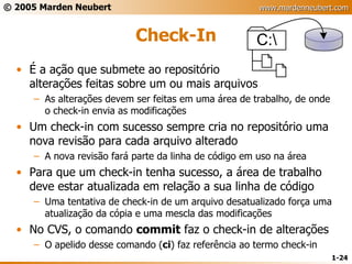 Check-In É a ação que submete ao repositório alterações feitas sobre um ou mais arquivos As alterações devem ser feitas em uma área de trabalho, de onde o check-in envia as modificações Um check-in com sucesso sempre cria no repositório uma nova revisão para cada arquivo alterado A nova revisão fará parte da linha de código em uso na área Para que um check-in tenha sucesso, a área de trabalho deve estar atualizada em relação a sua linha de código Uma tentativa de check-in de um arquivo desatualizado força uma atualização da cópia e uma mescla das modificações No CVS, o comando  commit  faz o check-in de alterações O apelido desse comando ( ci ) faz referência ao termo check-in 